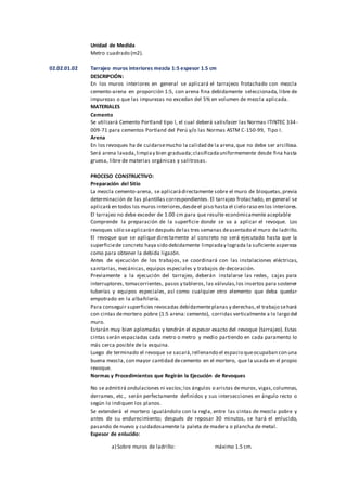 Unidad de Medida
Metro cuadrado (m2).
02.02.01.02 Tarrajeo muros interiores mezcla 1:5 espesor 1.5 cm
DESCRIPCIÓN:
En los muros interiores en general se aplicará el tarrajeos frotachado con mezcla
cemento-arena en proporción 1:5, con arena fina debidamente seleccionada, libre de
impurezas o que las impurezas no excedan del 5% en volumen de mezcla aplicada.
MATERIALES
Cemento
Se utilizará Cemento Portland tipo I, el cual deberá satisfacer las Normas ITINTEC 334-
009-71 para cementos Portland del Perú y/o las Normas ASTM C-150-99, Tipo I.
Arena
En los revoques ha de cuidarsemucho la calidad de la arena,que no debe ser arcillosa.
Será arena lavada,limpiay bien graduada;clasificadauniformemente desde fina hasta
gruesa, libre de materias orgánicas y salitrosas.
PROCESO CONSTRUCTIVO:
Preparación del Sitio
La mezcla cemento-arena, se aplicarádirectamente sobre el muro de bloquetas,previa
determinación de las plantillas correspondientes. El tarrajeo frotachado, en general se
aplicará en todos los muros interiores,desdeel piso hasta el cielo raso en los interiores.
El tarrajeo no debe exceder de 1.00 cm para que resulte económicamente aceptable
Comprende la preparación de la superficie donde se va a aplicar el revoque. Los
revoques sólo seaplicarán después delas tres semanas deasentado el muro de ladrillo.
El revoque que se aplique directamente al concreto no será ejecutado hasta que la
superficiede concreto haya sido debidamente limpiaday lograda la suficienteaspereza
como para obtener la debida ligazón.
Antes de ejecución de los trabajos, se coordinará con las instalaciones eléctricas,
sanitarias, mecánicas, equipos especiales y trabajos de decoración.
Previamente a la ejecución del tarrajeo, deberán instalarse las redes, cajas para
interruptores, tomacorrientes, pasos y tableros, las válvulas,los insertos para sostener
tuberías y equipos especiales, así como cualquier otro elemento que deba quedar
empotrado en la albañilería.
Para conseguir superficies revocadas debidamenteplanas y derechas,el trabajo sehará
con cintas demortero pobre (1:5 arena: cemento), corridas verticalmente a lo largo del
muro.
Estarán muy bien aplomadas y tendrán el espesor exacto del revoque (tarrajeo). Estas
cintas serán espaciadas cada metro o metro y medio partiendo en cada paramento lo
más cerca posible de la esquina.
Luego de terminado el revoque se sacará,rellenando el espacio queocupaban con una
buena mezcla, con mayor cantidad decemento en el mortero, que la usada en el propio
revoque.
Normas y Procedimientos que Regirán la Ejecución de Revoques
No se admitirá ondulaciones ni vacíos;los ángulos o aristas demuros, vigas,columnas,
derrames, etc., serán perfectamente definidos y sus intersecciones en ángulo recto o
según lo indiquen los planos.
Se extenderá el mortero igualándolo con la regla, entre las cintas de mezcla pobre y
antes de su endurecimiento; después de reposar 30 minutos, se hará el enlucido,
pasando de nuevo y cuidadosamente la paleta de madera o plancha de metal.
Espesor de enlucido:
a) Sobre muros de ladrillo: máximo 1.5 cm.
 