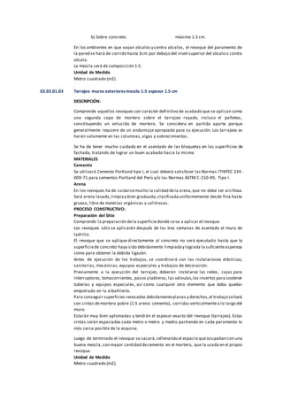 b) Sobre concreto: máximo 1.5 cm.
En los ambientes en que vayan zócalos y contra zócalos, el revoque del paramento de
la pared se hará de corrido hasta 3cm.por debajo del nivel superior del zócalo o contra
zócalo.
La mezcla será de composición 1:5.
Unidad de Medida
Metro cuadrado (m2).
02.02.01.03 Tarrajeo muros exterioresmezcla 1:5 espesor 1.5 cm
DESCRIPCIÓN:
Comprende aquellos revoques con carácter definitivo de acabado que se aplican como
una segunda capa de mortero sobre el tarrajeo rayado, incluso el pañeteo,
constituyendo un enlucido de mortero. Se considera en partida aparte porque
generalmente requiere de un andamiaje apropiado para su ejecución. Los tarrajeos se
harán solamente en las columnas, vigas y sobrecimientos.
Se ha de tener mucho cuidado en el asentado de las bloquetas en las superficies de
fachada, tratando de lograr un buen acabado hacia la misma
MATERIALES
Cemento
Se utilizará Cemento Portland tipo I, el cual deberá satisfacer las Normas ITINTEC 334-
009-71 para cementos Portland del Perú y/o las Normas ASTM C-150-99, Tipo I.
Arena
En los revoques ha de cuidarsemucho la calidad dela arena,que no debe ser arcillosa.
Será arena lavada,limpiay bien graduada;clasificadauniformemente desde fina hasta
gruesa, libre de materias orgánicas y salitrosas.
PROCESO CONSTRUCTIVO:
Preparación del Sitio
Comprende la preparación dela superficiedonde seva a aplicar el revoque.
Los revoques sólo se aplicarán después de las tres semanas de asentado el muro de
ladrillo.
El revoque que se aplique directamente al concreto no será ejecutado hasta que la
superficiede concreto haya sido debidamente limpiaday lograda la suficienteaspereza
como para obtener la debida ligazón.
Antes de ejecución de los trabajos, se coordinará con las instalaciones eléctricas,
sanitarias, mecánicas, equipos especiales y trabajos de decoración.
Previamente a la ejecución del tarrajeo, deberán instalarse las redes, cajas para
interruptores, tomacorrientes, pasos y tableros, las válvulas,los insertos para sostener
tuberías y equipos especiales, así como cualquier otro elemento que deba quedar
empotrado en la albañilería.
Para conseguir superficies revocadas debidamenteplanas y derechas,el trabajo sehará
con cintas demortero pobre (1:5 arena: cemento), corridas verticalmentea lo largo del
muro.
Estarán muy bien aplomadas y tendrán el espesor exacto del revoque (tarrajeo). Estas
cintas serán espaciadas cada metro o metro y medio partiendo en cada paramento lo
más cerca posible de la esquina.
Luego de terminado el revoque se sacará,rellenando el espacio queocupaban con una
buena mezcla, con mayor cantidad decemento en el mortero, que la usada en el propio
revoque.
Unidad de Medida
Metro cuadrado (m2).
 