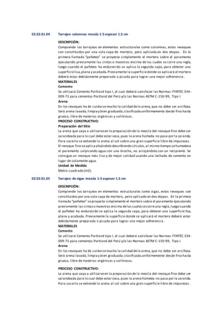 02.02.01.04 Tarrajeo columnas mezcla 1:5 espesor 1.5 cm
DESCRIPCIÓN:
Comprende los tarrajeos en elementos estructurales como columnas, estos revoques
son constituidos por una sola capa de mortero, pero aplicada en dos etapas. En la
primera llamada “pañeteo” se proyecta simplemente el mortero sobre el paramento
ejecutando previamente las cintas o maestras encima de las cuales se corre una regla,
luego cuando el pañeteo ha endurecido se aplica la segunda capa, para obtener una
superficielisa,plana y acabada.Previamente la superficiedonde se aplicará el mortero
deberá estar debidamente preparada o picada para lograr una mejor adherencia.
MATERIALES
Cemento
Se utilizará Cemento Portland tipo I, el cual deberá satisfacer las Normas ITINTEC 334-
009-71 para cementos Portland del Perú y/o las Normas ASTM C-150-99, Tipo I.
Arena
En los revoques ha de cuidarsemucho la calidad dela arena,que no debe ser arcillosa.
Será arena lavada,limpiay bien graduada;clasificadauniformemente desde fina hasta
gruesa, libre de materias orgánicas y salitrosas.
PROCESO CONSTRUCTIVO:
Preparación del Sitio
La arena que vaya a utilizarseen la preparación de la mezcla del revoque fino debe ser
zarandeada para lo cual debe estar seca,pues la arena húmeda no pasa por la zaranda.
Para sacarla se extiende la arena al sol sobre una gran superficie libre de impurezas.
El revoque fino seaplicaalisándolo describiendo círculos,al mismo tiempo sehumedece
el paramento salpicando agua con una brocha, no arrojándola con un recipiente. Se
consigue un revoque más liso y de mejor calidad usando una lechada de cemento en
lugar de solamente agua.
Unidad de Medida
Metro cuadrado (m2).
02.02.01.05 Tarrajeo de vigas mezcla 1:5 espesor 1.5 cm
DESCRIPCIÓN:
Comprende los tarrajeos en elementos estructurales como vigas, estos revoques son
constituidos por una sola capa de mortero, pero aplicada en dos etapas. En la primera
llamada “pañeteo” seproyecta simplemente el mortero sobre el paramento ejecutando
previamente las cintaso maestras encima delas cualessecorreuna regla,luego cuando
el pañeteo ha endurecido se aplica la segunda capa, para obtener una superficie lisa,
plana y acabada. Previamente la superficie donde se aplicará el mortero deberá estar
debidamente preparada o picada para lograr una mejor adherencia.
MATERIALES
Cemento
Se utilizará Cemento Portland tipo I, el cual deberá satisfacer las Normas ITINTEC 334-
009-71 para cementos Portland del Perú y/o las Normas ASTM C-150-99, Tipo I.
Arena
En los revoques ha de cuidarsemucho la calidad dela arena,que no debe ser arcillosa.
Será arena lavada,limpiay bien graduada;clasificadauniformemente desde fina hasta
gruesa, libre de materias orgánicas y salitrosas.
PROCESO CONSTRUCTIVO:
La arena que vaya a utilizarseen la preparación de la mezcla del revoque fino debe ser
zarandeada para lo cual debe estar seca,pues la arena húmeda no pasa por la zaranda.
Para sacarla se extiende la arena al sol sobre una gran superficie libre de impurezas.
 