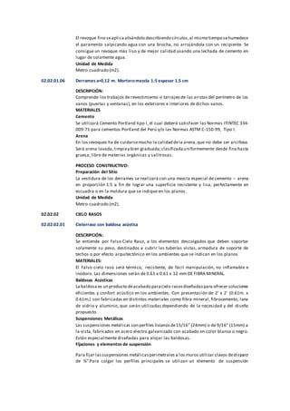 El revoque fino seaplicaalisándolo describiendo círculos,al mismo tiempo sehumedece
el paramento salpicando agua con una brocha, no arrojándola con un recipiente. Se
consigue un revoque más liso y de mejor calidad usando una lechada de cemento en
lugar de solamente agua.
Unidad de Medida
Metro cuadrado (m2).
02.02.01.06 Derrames a=0.12 m. Mortero mezcla 1:5 espesor 1.5 cm
DESCRIPCIÓN:
Comprende los trabajos de revestimiento o tarrajeo de las aristas del perímetro de los
vanos (puertas y ventanas), en los exteriores e interiores de dichos vanos.
MATERIALES
Cemento
Se utilizará Cemento Portland tipo I, el cual deberá satisfacer las Normas ITINTEC 334-
009-71 para cementos Portland del Perú y/o las Normas ASTM C-150-99, Tipo I.
Arena
En los revoques ha de cuidarsemucho la calidad dela arena,que no debe ser arcillosa.
Será arena lavada,limpiay bien graduada;clasificadauniformemente desde fina hasta
gruesa, libre de materias orgánicas y salitrosas.
PROCESO CONSTRUCTIVO:
Preparación del Sitio
La vestidura de los derrames se realizará con una mezcla especial de cemento – arena
en proporción 1:5 a fin de lograr una superficie resistente y lisa, perfectamente en
escuadra o en la moldura que se indique en los planos.
Unidad de Medida
Metro cuadrado (m2).
02.02.02 CIELO RASOS
02.02.02.01 Cielorraso con baldosa acústica
DESCRIPCIÓN:
Se entiende por Falso Cielo Raso, a los elementos descolgados que deben soportar
solamente su peso, destinados a cubrir las tuberías vistas, armadura de soporte de
techos o por efecto arquitectónico en los ambientes que se indican en los planos
MATERIALES:
El Falso cielo raso será térmico, resistente, de fácil manipulación, no inflamable e
inodoro. Las dimensiones serán de 0.61 x 0.61 x 12 mm DE FIBRA MINERAL.
Baldosas Acústicas
La baldosa es un producto deacabado paracielo rasosdiseñadaspara ofrecer soluciones
eficientes y confort acústico en los ambientes. Con presentación de 2’ x 2’ (0.61m. x
0.61m.) son fabricadas en distintos materiales como fibra mineral, fibrocemento, lana
de vidrio y aluminio, que serán utilizadas dependiendo de la necesidad y del diseño
propuesto.
Suspensiones Metálicas
Las suspensiones metálicas son perfiles livianosde15/16” (24mm) o de 9/16” (15mm) a
la vista, fabricados en acero electro galvanizado con acabado en color blanco o negro.
Están especialmente diseñadas para alojar las baldosas.
Fijaciones y elementos de suspensión
Para fijar lassuspensiones metálicasperimetrales a los muros utilizar clavos dedisparo
de ¾”.Para colgar los perfiles principales se utilizan un elemento de suspensión
 