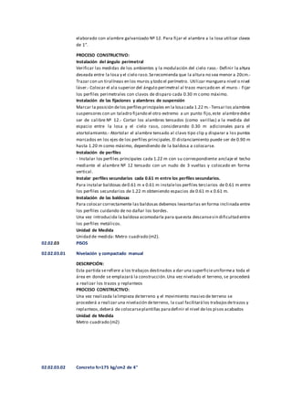 elaborado con alambre galvanizado Nº 12. Para fijar el alambre a la losa utilizar clavos
de 1”.
PROCESO CONSTRUCTIVO:
Instalación del ángulo perimetral
Verificar las medidas de los ambientes y la modulación del cielo raso.- Definir la altura
deseada entre la losa y el cielo raso.Serecomienda que la altura no sea menor a 20cm.-
Trazar con un tiralíneas en los muros y todo el perímetro. Utilizar manguera nivel o nivel
láser.- Colocar el ala superior del ángulo perimetral al trazo marcado en el muro.- Fijar
los perfiles perimetrales con clavos de disparo cada 0.30 m como máximo.
Instalación de las fijaciones y alambres de suspensión
Marcar la posición delos perfilesprincipales en la losacada 1.22 m.- Tensar los alambres
suspensores con un taladro fijando el otro extremo a un punto fijo,este alambredebe
ser de calibre Nº 12.- Cortar los alambres tensados (como varillas) a la medida del
espacio entre la losa y el cielo raso, considerando 0.30 m adicionales para el
atortolamiento.- Atortolar el alambre tensado al clavo tipo clip y disparar a los puntos
marcados en los ejes de los perfiles principales.El distanciamiento puede ser de 0.90 m
hasta 1.20 m como máximo, dependiendo de la baldosa a colocarse.
Instalación de perfiles
- Instalar los perfiles principales cada 1.22 m con su correspondiente anclaje el techo
mediante el alambre Nº 12 tensado con un nudo de 3 vueltas y colocado en forma
vertical.
Instalar perfiles secundarios cada 0.61 m entre los perfiles secundarios.
Para instalar baldosas de0.61 m x 0.61 m instalelos perfiles terciarios de 0.61 m entre
los perfiles secundarios de 1.22 m obteniendo espacios de 0.61 m x 0.61 m.
Instalación de las baldosas
Para colocar correctamente las baldosas debemos levantarlas en forma inclinada entre
los perfiles cuidando de no dañar los bordes.
Una vez introducida la baldosa acomodarla para queesta descansesin dificultad entre
los perfiles metálicos.
Unidad de Medida
Unidad de medida: Metro cuadrado (m2).
02.02.03 PISOS
02.02.03.01 Nivelación y compactado manual
DESCRIPCIÓN:
Esta partida serefiere a los trabajos destinados a dar una superficieuniformea toda el
área en donde se emplazará la construcción.Una vez nivelado el terreno, se procederá
a realizar los trazos y replanteos
PROCESO CONSTRUCTIVO:
Una vez realizada lalimpieza deterreno y el movimiento masivo de terreno se
procederá a realizar una nivelación deterreno, la cual facilitarálos trabajosdetrazos y
replanteos,deberá de colocarseplantillas paradefinir el nivel delos pisos acabados
Unidad de Medida
Metro cuadrado (m2)
02.02.03.02 Concreto fc=175 kg/cm2 de 4"
 
