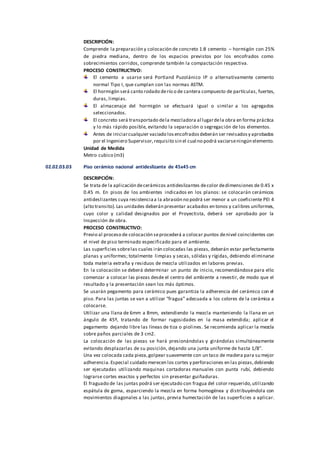 DESCRIPCIÓN:
Comprende la preparación y colocación de concreto 1:8 cemento – hormigón con 25%
de piedra mediana, dentro de los espacios previstos por los encofrados como
sobrecimientos corridos, comprende también la compactación respectiva.
PROCESO CONSTRUCTIVO:
El cemento a usarse será Portland Puzolánico IP o alternativamente cemento
normal Tipo I, que cumplan con las normas ASTM.
El hormigón será canto rodado derío o de cantera compuesto de partículas, fuertes,
duras, limpias.
El almacenaje del hormigón se efectuará igual o similar a los agregados
seleccionados.
El concreto será transportado dela mezcladora al lugardela obra en forma práctica
y lo más rápido posible, evitando la separación o segregación de los elementos.
Antes de iniciarcualquier vaciado losencofradosdeberán ser revisadosy aprobados
por el Ingeniero Supervisor,requisito sin el cual no podrá vaciarseningún elemento.
Unidad de Medida
Metro cubico (m3)
02.02.03.03 Piso cerámico nacional antideslizante de 45x45 cm
DESCRIPCIÓN:
Se trata de la aplicación decerámicos antideslizantes decolor dedimensiones de 0.45 x
0.45 m. En pisos de los ambientes indicados en los planos: se colocarán cerámicos
antideslizantes cuya resistenciaa la abrasión no podrá ser menor a un coeficiente PEI 4
(alto transito).Las unidades deberán presentar acabados en tonos y calibres uniformes,
cuyo color y calidad designados por el Proyectista, deberá ser aprobado por la
Inspección de obra.
PROCESO CONSTRUCTIVO:
Previo al proceso de colocación seprocederá a colocar puntos denivel coincidentes con
el nivel de piso terminado especificado para el ambiente.
Las superficies sobrelas cuales irán colocadas las piezas, deberán estar perfectamente
planas y uniformes; totalmente limpias y secas, sólidas y rígidas, debiendo eliminarse
toda materia extraña y residuos de mezcla utilizados en labores previas.
En la colocación se deberá determinar un punto de inicio, recomendándose para ello
comenzar a colocar las piezas desde el centro del ambiente a revestir, de modo que el
resultado y la presentación sean los más óptimos.
Se usarán pegamento para cerámico pues garantiza la adherencia del cerámico con el
piso. Para las juntas se van a utilizar “fragua” adecuada a los colores de la cerámica a
colocarse.
Utilizar una llana de 6mm a 8mm, extendiendo la mezcla manteniendo la llana en un
ángulo de 45º, tratando de formar rugosidades en la masa extendida; aplicar el
pegamento dejando libre las líneas de tiza o piolines. Se recomienda aplicar la mezcla
sobre paños parciales de 3 cm2.
La colocación de las piezas se hará presionándolas y girándolas simultáneamente
evitando desplazarlas de su posición, dejando una junta uniforme de hasta 1/8”.
Una vez colocada cada pieza,golpear suavemente con un taco de madera para su mejor
adherencia.Especial cuidado merecen los cortes y perforaciones en las piezas,debiendo
ser ejecutadas utilizando maquinas cortadoras manuales con punta rubí, debiendo
lograrse cortes exactos y perfectos sin presentar guiñaduras.
El fraguado de las juntas podrá ser ejecutado con fragua del color requerido,utilizando
espátula de goma, esparciendo la mezcla en forma homogénea y distribuyéndola con
movimientos diagonales a las juntas, previa humectación de las superficies a aplicar.
 