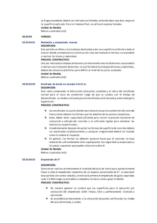 La fragua excedente deberá ser retirada aun húmeda, evitando dejar que ésta seque en
la superficie aplicada. Para la limpieza final, se utilizará esponja húmeda.
Unidad de Medida
Metros cuadrados (m2)
02.02.04 VEREDAS
02.02.04.01 Nivelación y compactado manual
DESCRIPCIÓN:
Esta partida serefiere a los trabajos destinadosa dar una superficieuniforme a toda el
área en donde se emplazará la construcción.Una vez nivelado el terreno, se procederá
a realizar los trazos y replanteos
PROCESO CONSTRUCTIVO:
Una vez realizadalalimpieza deterreno y el movimiento masivo deterreno seprocederá
a realizar una nivelación deterreno, la cual facilitará lostrabajosdetrazos y replanteos,
deberá de colocarse plantillas para definir el nivel de los pisos acabados
Unidad de Medida
Metros cuadrados (m2)
02.02.04.02 Encofrado de borde en veredas h=0.15 m.
DESCRIPCIÓN:
Este rubro comprende la fabricación colocación, calafateo y el retiro del encofrado
normal para el muro de contención luego de que se cumpla con el tiempo de
desencofrado. La madera utilizada paralosencofradosserá revisaday autorizadapor la
Supervisión
PROCESO CONSTRUCTIVO:
Los encofrados seusarán dondesean necesariosparalacontención del concreto
fresco hasta obtener las formas que los detalles de los planos respectivos.
Estos deben tener capacidad suficiente para resistir la presión resultante de
colocación y vibrado del concreto y la suficiente rigidez para mantener las
tolerancias especificadas.
Inmediatamente después de quitar las formas desuperficiede concreto deberá
ser examinada cuidadosamente y cualquier irregularidad deberá ser tratada
como lo ordene el inspector.
En general, las formas no deberán quitarse hasta que el concreto se haya
endurecido suficientemente bien superpuestos con seguridad su propio peso y
los pesos supuestos que pueden colocarse sobre él
Unidad de Medida
Metros cuadrados (m2)
02.02.04.03 Empedrado de 4"
DESCRIPCIÓN:
Consiste en realizar primeramente el nivelado del piso de tierra para posteriormente
llevar a cabo el empedrado respectivo de un espesor aproximado de 4’’, se ejecutará
esta partida con cantos rodados,serealizará primero el empedrado de guías separadas
cada 1.5.00m luego se procederá a empedrar en base a estas guías lo demás
PROCESO CONSTRUCTIVO:
De manera general se cuidará que las superficies para la ejecución y/o
colocación del empedrado estén limpia, libre y perfectamente nivelada y
apisonada.
Se procederá primeramente a la colocación de puntos verificando los niveles
del piso terminado, y caídas
 