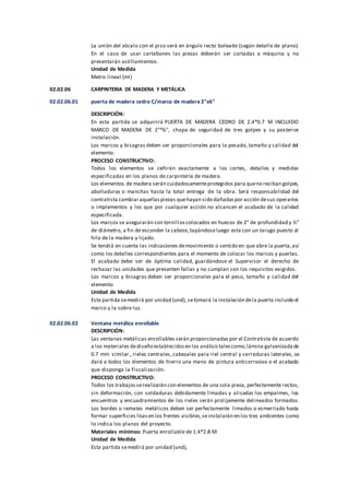 La unión del zócalo con el piso será en ángulo recto boleado (según detalle de plano).
En el caso de usar cartabones las piezas deberán ser cortadas a máquina y no
presentarán astillamientos.
Unidad de Medida
Metro lineal (ml)
02.02.06 CARPINTERIA DE MADERA Y METÁLICA
02.02.06.01 puerta de madera cedro C/marco de madera 2"x6"
DESCRIPCIÓN:
En esta partida se adquirirá PUERTA DE MADERA CEDRO DE 2.4*0.7 M INCLUIDO
MARCO DE MADERA DE 2"*6", chapa de seguridad de tres golpes y su posterior
instalación.
Los marcos y bisagras deben ser proporcionales para lo pesado, tamaño y calidad del
elemento.
PROCESO CONSTRUCTIVO:
Todos los elementos se ceñirán exactamente a los cortes, detalles y medidas
especificadas en los planos de carpintería de madera.
Los elementos de madera serán cuidadosamenteprotegidos para queno reciban golpes,
abolladuras o manchas hasta la total entrega de la obra. Será responsabilidad del
contratista cambiaraquellaspiezas quehayan sido dañadaspor acción desus operarios
o implementos y los que por cualquier acción no alcancen el acabado de la calidad
especificada.
Los marcos se asegurarán con tornilloscolocados en huecos de 2” de profundidad y ½”
de diámetro, a fin de esconder la cabeza,tapándoseluego esta con un tarugo puesto al
hilo de la madera y lijado.
Se tendrá en cuenta las indicaciones demovimiento o sentido en que abre la puerta,así
como los detalles correspondientes para el momento de colocar los marcos y puertas.
El acabado debe ser de óptima calidad, guardándose el Supervisor el derecho de
rechazar las unidades que presenten fallas y no cumplan con los requisitos exigidos.
Los marcos y bisagras deben ser proporcionales para el peso, tamaño y calidad del
elemento
Unidad de Medida
Esta partida semedirá por unidad (und), setomará la instalación dela puerta incluido el
marco y la sobre luz.
02.02.06.02 Ventana metálica enrollable
DESCRIPCIÓN:
Las ventanas metálicas enrollables serán proporcionadas por el Contratista de acuerdo
a los materiales dediseño establecidosen los análisistalescomo;lámina galvanizadade
0.7 mm similar., rieles centrales, cabezales para riel central y cerraduras laterales, se
dará a todos los elementos de hierro una mano de pintura anticorrosiva o el acabado
que disponga la Fiscalización.
PROCESO CONSTRUCTIVO:
Todos los trabajosserealizarán con elementos de una sola pieza, perfectamente rectos,
sin deformación, con soldaduras debidamente limadas y alisadas los empalmes, los
encuentros y encuadramientos de los rieles serán prolijamente delineados formados.
Los bordes o remates metálicos deben ser perfectamente limados o esmerilado hasta
formar superficies lisasen los frentes visibles,seinstalarán en los tres ambientes como
lo indica los planos del proyecto.
Materiales mínimos: Puerta enrollable de 1.4*2.8 M
Unidad de Medida
Esta partida semedirá por unidad (und),
 
