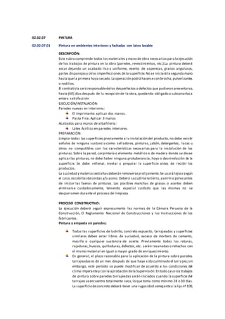 02.02.07 PINTURA
02.02.07.01 Pintura en ambientes interiores y fachadas con latex lavable
DESCRIPCIÓN:
Este rubro comprende todos los materiales y mano de obra necesarios paralaejecución
de los trabajos de pintura en la obra (paredes, revestimientos, etc.).La pintura deberá
secar dejando un acabado liso y uniforme, exento de asperezas, granos angulosos,
partes disparejasy otros imperfecciones dela superficie.No se iniciará lasegunda mano
hasta quela primera haya secado.La operación podrá hacersecon brocha,pulverizantes
o rodillos.
El contratista será responsabledelos desperfectos o defectos que pudieran presentarse,
hasta (60) días después de la recepción de la obra,quedando obligado a subsanarlasa
entera satisfacción
EJECUCIÓN/INSTALACIÓN:
Paredes nuevas en interiores:
El imprimante: aplicar dos manos.
Pasta Fina: Aplicar 3 manos
Acabados para muros de albañilería:
Látex Acrílico en paredes interiores.
PREPARACIÓN:
Limpiar todas las superficies previamente a la instalación del producto, no debe existir
señales de ninguna sustancia como: selladores, pinturas, jabón, detergentes, lacas u
otros no compatibles con las características necesarias para la instalación de las
pinturas.Sobre la pared, carpintería o elemento metálico o de madera donde se desee
aplicar las pinturas, no debe haber ninguna protuberancia, hoyo o desnivelación de la
superficie. Se debe rellenar, nivelar y preparar la superficie antes de recibir los
productos.
La suciedad y materias extrañas deberán removerseprolijamente.Se usará lejíao según
el caso,escobillasdecerdas y/o acero. Deberá sacudirsela tierra,aserrín o polvo antes
de iniciar las faenas de pinturas. Las posibles manchas de grasas o aceites deben
eliminarse cuidadosamente, teniendo especial cuidado que las mismas no se
desparramen durante el proceso de limpieza.
PROCESO CONSTRUCTIVO:
La ejecución deberá seguir expresamente las normas de la Cámara Peruana de la
Construcción, El Reglamento Nacional de Construcciones y las Instrucciones de los
fabricantes.
Pintura y empaste en paredes:
Todas las superficies de ladrillo, concreto expuesto, tarrajeados y superficies
similares deben estar libres de suciedad, exceso de mortero de cemento,
masilla o cualquier sustancia de aceite. Previamente todas las roturas,
rajaduras, huecos, quiñaduras, defectos, etc. serán resanadas o rehechos con
el mismo material en igual o mayor grado de enriquecimiento.
En general, el plazo razonable para la aplicación de la pintura sobre paredes
tarrajeadas es de un mes después de que haya sido culminado el tarrajeo;sin
embargo, este período se puede modificar de acuerdo a las condiciones del
clima imperantey con la aprobación dela Supervisión.En todo caso lostrabajos
de pintura sobre paredes tarrajeadas serán iniciados cuando la superficie del
tarrajeo seencuentre totalmente seca,lo que toma como mínimo 28 o 30 días.
La superficiedeconcreto deberá tener una rugosidad semejantea la lija nº100,
 