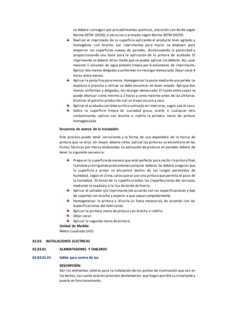 se deberá conseguir por procedimientos químicos, atacando con Acido según
Norma ASTM D4260, o abrasivo o arenado según Norma ASTM D4259.
Realizar el imprimado de la superficie aplicando el producto bien agitado y
homogéneo con brocha. Los imprimantes para muros se emplean para
emporrar las superficies nuevas de paredes, disminuyendo la porosidad y
proporcionando una base para la aplicación de la pintura de acabado. El
imprimante se deberá diluir hasta que se pueda aplicar sin defecto. Así, usar
máximo 1 volumen de agua potable limpia por 6 volúmenes de imprimante.
Aplicar dos manos delgadas y uniformes sin recargar demasiado.Dejar secar 4
horas entre manos.
Aplicar la pasta finaparamuros.Homogenizar la pasta medianteuna paleta.La
espátula o plancha a utilizar se debe encontrar en buen estado. Aplique dos
manos uniformes y delgadas, no recargar demasiado. El lijado entre capas se
puede efectuar como mínimo a 2 horas y como máximo antes de las 24 horas.
Eliminar el polvillo producido con un trapo oscuro y seco.
Aplicar el acabado con látex acrílico satinado en interiores, según sea el caso.
Sobre la superficie limpia de suciedad grasa, aceite o cualquier otro
contaminante, aplicar con brocha o rodillo la primera mano de pintura
homogenizada
Secuencia de avance de la instalación:
Este proceso puede tener variaciones y la forma de uso dependerá de la marca de
pintura que se elija. Un mayor detalle cómo aplicar las pinturas se encontrará en las
Fichas Técnicas por marca elaboradas. La aplicación de pinturas en paredes deberá de
tener la siguiente secuencia:
Preparar la superficiedemanera que esté perfecta para recibir lapintura final,
lijándolay corrigiendo previamentecualquier defecto. Se deberá asegurar que
la superficie a pintar se encuentre dentro de los rangos permitidos de
humedad, según el clima,salvo quese use una pintura que permita el paso de
la humedad. Eliminar de la superficie todas las imperfecciones del tarrajeo,
mediante la espátula o la lija de óxido de hierro.
Aplicar el sellador y/o imprimante (de acuerdo con las especificaciones y tipo
de soporte) con brocha y esperar a que seque completamente.
Homogeneizar la pintura y diluirla (si fuera necesario), de acuerdo con las
especificaciones del fabricante.
Aplicar la primera mano de pintura con brocha o rodillo.
Dejar secar.
Aplicar la segunda mano de pintura.
Unidad de Medida
Metro cuadrado (m2)
02.03. INSTALACIONES ELECTRICAS
02.03.01 ALIMENTADORES Y TABLEROS
02.03.01.01 Salida para centro de luz
DESCRIPCIÓN:
Son los elementos centros para la instalación de los puntos de iluminación que van en
los techos,los cuales estarán provistos deelementos que hagan posiblesu instalación y
puesta en funcionamiento.
 