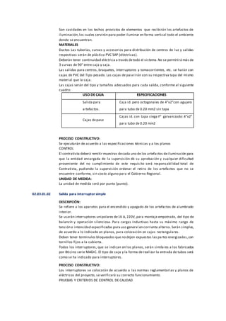 Son cavidades en los techos provistos de elementos que recibirán los artefactos de
iluminación,los cuales servirán para poder iluminar en forma vertical todo el ambiente
donde se encuentran.
MATERIALES
Ductos Las tuberías, curvas y accesorios para distribución de centros de luz y salidas
respectivas serán de plástico PVC SAP (eléctricas).
Deberán tener continuidad eléctrica a través detodo el sistema.No se permitirá más de
3 curvas de 90° entre caja y caja.
Las salidas para centros, braquetes, interruptores y tomacorrientes, etc. se harán con
cajas de PVC del Tipo pesado. Las cajas de pase irán con su respectiva tapa del mismo
material que la caja.
Las cajas serán del tipo y tamaños adecuados para cada salida, conforme al siguiente
cuadro:
USO DE CAJA ESPECIFICACIONES
Salida para
artefactos.
Caja id. pero octogonales de 4"x2"con agujero
para tubo de 0.20 mm2 sin tapa
Cajas depase
Cajas id. con tapa ciega F° galvanizado: 4"x2"
para tubo de 0.20 mm2
PROCESO CONSTRUCTIVO:
Se ejecutarán de acuerdo a las especificaciones técnicas y a los planos
CONTROL
El contratista deberá remitir muestras decada uno de los artefactos deiluminación para
que la entidad encargada de la supervisión dé su aprobación y cualquier dificultad
proveniente del no cumplimiento de este requisito será responsabilidad total de
Contratista, pudiendo la supervisión ordenar el retiro de los artefactos que no se
encuentre conforme, sin costo alguno para el Gobierno Regional.
UNIDAD DE MEDIDA:
La unidad de medida será por punto (punto).
02.03.01.02 Salida para interruptor simple
DESCRIPCIÓN:
Se refiere a los aparatos para el encendido y apagado de los artefactos de alumbrado
interior.
Se usarán interruptores unipolares de16 A, 220V, para montaje empotrado, del tipo de
balancín y operación silenciosa. Para cargas inductivas hasta su máximo rango de
tensión e intensidad especificadas parauso general en corriente alterna. Serán simples,
de acuerdo a lo indicado en planos, para colocación en cajas rectangulares.
Deben tener terminales bloqueados que no dejen expuestas las partes energizadas,con
tornillos fijos a la cubierta.
Todos los interruptores, que se indican en los planos, serán similares a los fabricados
por Bticino serie MAGIC. El tipo de caja y la forma de realizar la entrada de tubos será
como se ha indicado para interruptores.
PROCESO CONSTRUCTIVO:
Los interruptores se colocarán de acuerdo a las normas reglamentarias y planos de
eléctricos del proyecto, se verificará su correcto funcionamiento.
PRUEBAS Y CRITERIOS DE CONTROL DE CALIDAD
 