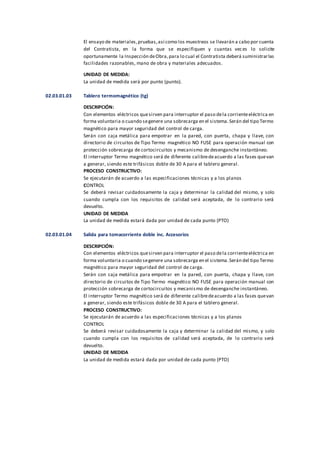 El ensayo de materiales,pruebas,así como los muestreos se llevarán a cabo por cuenta
del Contratista, en la forma que se especifiquen y cuantas veces lo solicite
oportunamente la Inspección deObra,para lo cual el Contratista deberá suministrarlas
facilidades razonables, mano de obra y materiales adecuados.
UNIDAD DE MEDIDA:
La unidad de medida será por punto (punto).
02.03.01.03 Tablero termomagnético (tg)
DESCRIPCIÓN:
Con elementos eléctricos quesirven para interruptor el paso dela corrienteeléctrica en
forma voluntaria o cuando segenere una sobrecarga en el sistema.Serán del tipo Termo
magnético para mayor seguridad del control de carga.
Serán con caja metálica para empotrar en la pared, con puerta, chapa y llave, con
directorio de circuitos de Tipo Termo magnético NO FUSE para operación manual con
protección sobrecarga de cortocircuitos y mecanismo de desenganche instantáneo.
El interruptor Termo magnético será de diferente calibredeacuerdo a las fases quevan
a generar, siendo este trifásicos doble de 30 A para el tablero general.
PROCESO CONSTRUCTIVO:
Se ejecutarán de acuerdo a las especificaciones técnicas y a los planos
CONTROL
Se deberá revisar cuidadosamente la caja y determinar la calidad del mismo, y solo
cuando cumpla con los requisitos de calidad será aceptada, de lo contrario será
devuelto.
UNIDAD DE MEDIDA
La unidad de medida estará dada por unidad de cada punto (PTO)
02.03.01.04 Salida para tomacorriente doble inc. Accesorios
DESCRIPCIÓN:
Con elementos eléctricos quesirven para interruptor el paso dela corrienteeléctrica en
forma voluntaria o cuando segenere una sobrecarga en el sistema.Serán del tipo Termo
magnético para mayor seguridad del control de carga.
Serán con caja metálica para empotrar en la pared, con puerta, chapa y llave, con
directorio de circuitos de Tipo Termo magnético NO FUSE para operación manual con
protección sobrecarga de cortocircuitos y mecanismo de desenganche instantáneo.
El interruptor Termo magnético será de diferente calibredeacuerdo a las fases quevan
a generar, siendo este trifásicos doble de 30 A para el tablero general.
PROCESO CONSTRUCTIVO:
Se ejecutarán de acuerdo a las especificaciones técnicas y a los planos
CONTROL
Se deberá revisar cuidadosamente la caja y determinar la calidad del mismo, y solo
cuando cumpla con los requisitos de calidad será aceptada, de lo contrario será
devuelto.
UNIDAD DE MEDIDA
La unidad de medida estará dada por unidad de cada punto (PTO)
 