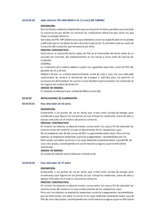 02.03.01.05 cable eléctrico TW AWG-MCM # 14 -2.5 mm2 (EN TUBERIA)
DESCRIPCIÓN:
Son los ductos o tuberías empotradas que secolocarán en techo,paredes y piso durante
la construcción por donde se correrán los conductores eléctricos que serán los que
llevan la energía eléctrica.
Son tubos de PVC SAP (eléctricas) cuyos diámetros serán los especificados en los planos
y definidos por el residente de obra durante la ejecución. Su diámetro está en razón de
la sección del conductor que atravesará por ellos.
PROCESO CONSTRUCTIVO:
Consiste en la colocación de los tubos de PVC en el entramado del techo antes de su
vaciado con concreto, del empotramiento en los muros y pisos antes de realizar los
acabados.
CONTROL
La instalación de la tubería deberá cumplir los siguientes requisitos: serán de PVC SEL
pesados de 15 y 20 mm.
Deberán formar un sistema mecánicamente unido de caja a caja, con una adecuada
continuidad. Se evitará la formación de trampas o bolsillos para no permi tir la
acumulación de humedad. Se usarán curvas de fábrica para conectar los conductos en
los lugares de cambio de dirección.
UNIDAD DE MEDIDA:
El cómputo se efectuará por unidad de Metro Lineal (M).
02.03.02 INSTALACIONES DE ILUMINACIÓN
02.03.02.01 Foco ahorrador de 42 watts
DESCRIPCIÓN:
Comprende a los puntos de luz en techo que sirven como salidas de energía para
alumbrado y que figuran en los planos, el cual incluye los materiales, mano de obra y
equipo indicados en el análisis de precios unitarios.
PROCESO CONSTRUCTIVO:
Al instalar las tuberías se dejarán tramos curvos entre las cajas a fin de absorber las
contracciones del material sin que se desconecten de las respectivas cajas.
No se aceptarán más de dos curvas de 90 ó su equivalente entre cajas. Para unirlas
tuberías se emplearán empalmes a presión y pegamentos recomendados por los
fabricantes.Los tubos seunirán a las cajas medianteconectores tubos-caja dePVC de
una o dos piezas, constituyendo una unión mecánica segura y que no dificulteel
alambrado.
UNIDAD DE MEDIDA:
La unidad de medida estará dada por unidad (und)
02.03.02.02 Foco ahorrador de 27 watts
DESCRIPCIÓN:
Comprende a los puntos de luz en techo que sirven como salidas de energía para
alumbrado y que figuran en los planos, el cual incluye los materiales, mano de obra y
equipo indicados en el análisis de precios unitarios.
PROCESO CONSTRUCTIVO:
Al instalar las tuberías se dejarán tramos curvos entre las cajas a fin de absorber las
contracciones del material sin que se desconecten de las respectivas cajas.
Para unir las tuberías se emplearán empalmes a presión y pegamentos recomendados
por los fabricantes. Los tubos se unirán a las cajas mediante conectores tubos -caja de
PVC de una o dos piezas, constituyendo una unión mecánica segura y que no dificulteel
 