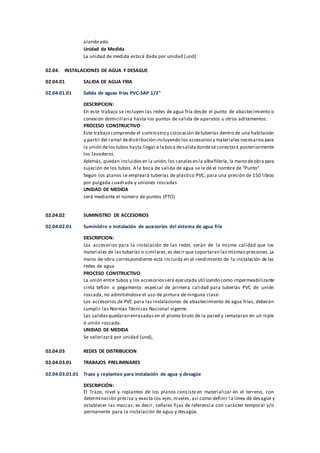 alambrado.
Unidad de Medida
La unidad de medida estará dada por unidad (und)
02.04. INSTALACIONES DE AGUA Y DESAGUE
02.04.01 SALIDA DE AGUA FRIA
02.04.01.01 Salida de aguas frias PVC-SAP 1/2"
DESCRIPCION:
En este trabajo se incluyen las redes de agua fría desde el punto de abastecimiento o
conexión domiciliaria hasta los puntos de salida de aparatos u otros aditamentos.
PROCESO CONSTRUCTIVO
Este trabajo comprende el suministro y colocación detuberías dentro de una habitación
y partir del ramal dedistribución incluyendo los accesoriosy materiales necesariospara
la unión delos tubos hasta llegar a laboca desalidadondeseconectará posteriormente
los lavaderos.
Además, quedan incluidosen la unión,los canalesen la albañilería, la mano deobra para
sujeción de los tubos. A la boca de salida de agua se le dé el nombre de “Punto”.
Según los planos se empleará tuberías de plástico PVC, para una presión de 150 libras
por pulgada cuadrada y uniones roscadas
UNIDAD DE MEDIDA
será mediante el número de puntos (PTO)
02.04.02 SUMINISTRO DE ACCESORIOS
02.04.02.01 Suministro e instalación de accesorios del sistema de agua fría
DESCRIPCION:
Los accesorios para la instalación de las redes serán de la misma calidad que los
materiales de las tuberías o similares,es decir que soportaran las mismas presiones.La
mano de obra correspondiente está incluida en el rendimiento de la instalación de las
redes de agua
PROCESO CONSTRUCTIVO
La unión entre tubos y los accesoriosserá ejecutada utilizando como impermeabilizante
cinta teflón o pegamento especial de primera calidad para tuberías PVC de unión
roscada, no admitiéndose el uso de pintura de ninguna clase.
Los accesorios de PVC para las instalaciones de abastecimiento de agua frías, deberán
cumplir las Normas Técnicas Nacional vigente.
Las salidasquedaran enrasadas en el plomo bruto de la pared y remataran en un niple
ó unión roscada.
UNIDAD DE MEDIDA
Se valorizará por unidad (und),
02.04.03 REDES DE DISTRIBUCION
02.04.03.01 TRABAJOS PRELIMINARES
02.04.03.01.01 Trazo y replanteo para instalación de agua y desagüe
DESCRIPCIÓN:
El Trazo, nivel y replanteo de los planos consiste en materializar en el terreno, con
determinación precisa y exacta los ejes, niveles, así como definir l a línea de desagüe y
establecer las marcas; es decir, señales fijas de referencia con carácter temporal y/o
permanente para la instalación de agua y desagüe.
 