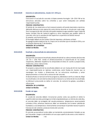 02.01.02.04 Concreto en sobrecimientos, mezcla 1:8 + 25% p.m.
DESCRIPCIÓN:
Consiste en el vaciado de concreto ciclópeo cemento-hormigón 1:8+ 25% P.M en las
estructuras ubicadas sobre los cimientos y que serán trabajados con aditivos
impermeabilizantes
PROCESO CONSTRUCTIVO:
El batido de los materiales se hará necesariamente utilizando mezcladora mecánica,
debiendo efectuarse esta operación como mínimo durante un minuto por cada carga.
Para la preparación del concreto sólo podrá emplearse agua potable o agua limpia de
buena calidad, libre de material orgánico y otras impurezas que puedan dañar el
concreto; sólo con la aprobación del Supervisor se permitirá el batido manual.
El cemento será Portland tipo I.
El hormigón deberá ser de cantera libre de impurezas y de buena calidad .
Se agregará piedra mediana de río, limpia con un volumen que no exceda el 25% y con
un tamaño máximo de 3” de diámetro.
MEDICIÓN DE LA PARTIDA:
Unidad de Medida : m3
02.01.02.05 Encofrado y desencofrado de sobrecimientos
DESCRIPCIÓN:
Esta partida consisteen el encofrado y desencofrado de los sobrecimientos deConcreto
1:8 C:H + 25% P.M. siendo el dimensionamiento el especificado en los planos
respectivos, debiendo respetarse los estipulados en éstos en cuanto a proporciones,
materiales y otras indicaciones.
PROCESO CONSTRUCTIVO:
El proyecto y ejecución de los encofrados deberá ser con triplay de 18 mm barnizado
con impermeabilizante en óptimas condiciones, serán fijadas de manera que se
mantengan los niveles y dimensiones de las estructuras encofradas y evitar
desplazamientos a la hora de la colocación del concreto.
El desencofrado se realizará en forma progresiva,debiéndose verificar antes de aflojar
los encofrados si el concreto ha endurecido lo necesario.La remoción de los encofrados
se efectuará procurando no dañar el concreto. Se evitarán los golpes, sacudidas o
vibraciones.
MEDICIÓN DE LA PARTIDA:
Unidad de Medida : m2
02.01.02.06 Curado con agua
DESCRIPCIÓN:
El curado de concreto deberá iniciarse tan pronto como sea posible sin dañar la
superficiedel concreto y prolongarseininterrumpidamentepor un mínimo de siete días,
el concreto debe ser protegido del secado prematuro, temperaturas excesivamente
calientes o frías, esfuerzos mecánicos, debe ser mantenido con la menor pérdida de
humedad y a una temperatura relativamente constantepor el período necesario para la
hidratación del cemento y endurecimiento del concreto
PROCESO CONSTRUCTIVO:
El concreto ya vaciado en la obra debe ser mantenido constantemente húmedo ya sea
por frecuentes riesgos o cubriéndolo con una capa superficie de arena u otro materia l.
Unidad de Medida : m2
 