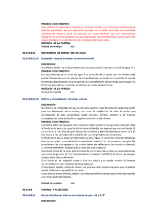 PROCESO CONSTRUCTIVO:
Para efectuar el replanteo y trazado es necesario contar con el terreno completamente
libre de escombros, basura, desmonte, plantas, etc, se debe de contar con suficiente
cantidad de madera, para las estacas, así como también con los instrumentos
topográficos correspondientes,los que,empleados convenientemente y por el personal
capaz, brindaran la satisfacción de un trabajo bien realizado.
MEDICION DE LA PARTIDA:
Unidad de medida : m2
02.04.03.02 MOVIMIENTO DE TIERRAS RED DE AGUA
02.04.03.02.01 Excavación manual de zanjas en terreno normal
DESCRIPCION:
Se refiere a todos los trabajos deexcavación quese realizaran para la red de agua fria.
PROCESO CONSTRUCTIVO.
Las excavaciones para la red de agua fria se harán dé acuerdo con las dimensiones
exactas formuladas en los planos de cimentaciones, evitando en lo posible el uso de
encofrado,dependiendo en principio dela clasedeterreno donde tenga que trabajarse.
En forma general los cimientos se efectuarán sobre terreno firme.
MEDICION DE LA PARTIDA.
Unidad de medida :m3
02.04.03.02.02 Relleno y compactación de zanjas manual
DESCRIPCIÓN:
Se refiere a la compactación queserealizara sobreel nivel defondo de cada excavación
para los elementos estructurales, así como la nivelación de todo el ancho que
corresponde al área proyectada hasta alcanzar terreno estable y de buenas
características libre de material orgánico o material de relleno.
PROCESO CONSTRUCTIVO:
La tubería debe ser apoyada sobre material seleccionado (arena gruesa) colocado sobre
el fondo de la zanja.La capa de dicho material tendrá un espesor que variará desde10
cm a 15 cm. e irá colocado por debajo de la tubería y debe de extenderse entre 15 a 30
cm. hacia a los costados de la tubería, tal cual se presenta en los planos.
El fondo de la zanja debe ser totalmente plano,regular y uniforme, librede materiales
duros y cortantes, considerando la pendiente prevista en el proyecto, excepto las
protuberancias o cangrejeras, las cuales deben ser rellenadas con material adecuado
y convenientemente compactado a nivel del suelo natural.
Cuando el fondo de la zanja está formado dearcillasaturada o lodo,es saludabletender
una cama de gravilla ¼”-1 ½” (comúnmente llamada “confitillo”) de 10 cm. de espesor
compactada adecuadamente.
Si el fondo es de material suave o fino sin piedra y se puede nivelar fácilmente,
no es necesario usar rellenos de base especial.
El Residente deberá entonces tomar las precauciones necesarias para que la tubería
quede totalmente apoyada en la cama.
Esta cama de arena además,deberá ser adecuadamente compactada antes deproceder
a la instalación de tuberías.
Unidad de medida : m2.
02.04.04 TUBERIAS Y ACCESORIOS
02.04.04.01 Red de distribución interna con tubería de pvc c-10 o 1/2"
DESCRIPCION:
 