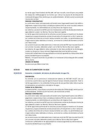 La red de agua llevará tubería de PVC-SAP, del tipo roscado, clase 10 para una presión
de trabajo de 150lbs/pulg2 en los tramos que indican los planos de distribución de
instalación deaguas frías,tendrá que ser preferentemente de fabricación nacional y de
reconocida calidad.
PROCESO CONSTRUCTIVO
La unión entre tubos será ejecutada utilizando como impermeabilizante cinta teflón o
pegamento especial de primera calidad para tuberías PVC de unión roscada o embone
respectivamente, no admitiéndose el uso de pintura de ninguna clase.
Las tuberías y accesorios dePVC para las instalaciones sanitarias deabastecimiento de
agua deberán cumplir las Normas Técnicas Nacional vigente.
La red de agua estará prevista de las válvulasy accesoriosquese muestra en los planos
respectivos y especialmente de uniones Universales a fin de permitir su fácil remoción.
Los cambios de dirección se harán necesariamente con codos, no permitiéndose por
ningún motivo tubos doblados a la fuerza, asimismo los cambios de diámetro se harán
con reducciones.
Los accesorios paralasredes exteriores e interiores serán de PVC tipo roscado Clase10
con uniones roscadas, debiendo cumplir con la Norma Técnica Nacional vigente.
Las tuberías de agua deberán estar colocadas lo más lejos posible de las de desagüe,
siendo las distancias libres mínimas (Reglamento Nacional de Edificaciones).
Instalación:La Red interior de agua potableseinstalará siguiendo lasindicaciones delos
planos de detalle que se acompaña.
Además, incluyeel resane de las paredes si la instalación sehace después del acabado
de los muros.
UNIDAD DE MEDIDA
Se valorizará por Metro Lineal (m),
02.04.05 REDES DE ALIMENTACION DE AGUA
02.04.05.01 Accesorios e instalación del sistema de alimentación de agua fría
DESCRIPCION:
Se entiende así al suministro e instalación de tuberías de PVC-SAP D=1/2” con sus
accesorios a partir de La caja de registro hasta el tanque elevado proyectado. Toda la
red de agua exterior a los ambientes forma parte de esta partida.Cabe indicar quelos
alimentadores son parte de la red exterior de agua.
Calidad de los Materiales
La tubería de PVC, clase10 para una presión detrabajo de 150lbs/pulg2,tendrá que ser
preferentemente de fabricación nacional y de reconocida calidad.
PROCESO CONSTRUCTIVO
La unión entre tubos será ejecutada utilizando como impermeabilizante cinta teflón o
pegamento especial de primera calidad para tuberías PVC de unión roscada o embone
respectivamente, no admitiéndose el uso de pintura de ninguna clase.
Las tuberías y accesorios dePVC para las instalaciones sanitarias deabastecimiento de
agua deberán cumplir las Normas Técnicas Nacional vigente.
La red de agua estará prevista de las válvulasy accesoriosquese muestra en los planos
respectivos y especialmente de uniones Universales a fin de permitir su fácil remoción.
Los cambios de dirección se harán necesariamente con codos, no permitiéndose por
ningún motivo tubos doblados a la fuerza, asimismo los cambios de diámetro se harán
con reducciones.
Los accesoriospara las redes exteriores e interiores serán de PVC tipo roscado Clase10
con uniones roscadas,debiendo cumplir con la Norma Técnica Nacional vigente.
Instalación:La Red exterior de agua potablese instalarásiguiendo lasindicaciones de
los planos dedetalleque se acompaña.
 