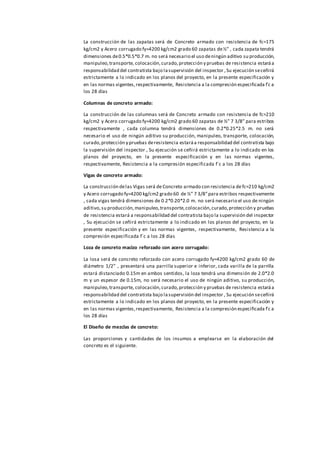 La construcción de las zapatas será de Concreto armado con resistencia de fc=175
kg/cm2 y Acero corrugado fy=4200 kg/cm2 grado 60 zapatas de½” , cada zapata tendrá
dimensiones de0.5*0.5*0.7 m. no será necesario el uso deningún aditivo su producción,
manipuleo,transporte, colocación,curado,protección y pruebas de resistencia estaráa
responsabilidad del contratista bajo lasupervisión del inspector , Su ejecución seceñirá
estrictamente a lo indicado en los planos del proyecto, en la presente especificación y
en las normas vigentes,respectivamente, Resistencia a la compresión especificada f´c a
los 28 días
Columnas de concreto armado:
La construcción de las columnas será de Concreto armado con resistencia de fc=210
kg/cm2 y Acero corrugado fy=4200 kg/cm2 grado 60 zapatas de ½” 7 3/8” para estribos
respectivamente , cada columna tendrá dimensiones de 0.2*0.25*2.5 m. no será
necesario el uso de ningún aditivo su producción, manipuleo, transporte, colocación,
curado,protección y pruebas deresistencia estaráa responsabilidad del contratista bajo
la supervisión del inspector , Su ejecución se ceñirá estrictamente a lo indicado en los
planos del proyecto, en la presente especificación y en las normas vigentes,
respectivamente, Resistencia a la compresión especificada f´c a los 28 días
Vigas de concreto armado:
La construcción delas Vigas será de Concreto armado con resistencia defc=210 kg/cm2
y Acero corrugado fy=4200 kg/cm2 grado 60 de ½” 7 3/8”para estribos respectivamente
, cada vigas tendrá dimensiones de 0.2*0.20*2.0 m. no será necesario el uso de ningún
aditivo,su producción,manipuleo,transporte,colocación,curado,protección y pruebas
de resistencia estará a responsabilidad del contratista bajo la supervisión del inspector
, Su ejecución se ceñirá estrictamente a lo indicado en los planos del proyecto, en la
presente especificación y en las normas vigentes, respectivamente, Resistencia a la
compresión especificada f´c a los 28 días
Loza de concreto macizo reforzado con acero corrugado:
La losa será de concreto reforzado con acero corrugado fy=4200 kg/cm2 grado 60 de
diámetro 1/2” , presentará una parrilla superior e inferior, cada varilla de la parrilla
estará distanciado 0.15m en ambos sentidos, la loza tendrá una dimensión de 2.0*2.0
m y un espesor de 0.15m, no será necesario el uso de ningún aditivo, su producción,
manipuleo,transporte, colocación,curado,protección y pruebas de resistencia estaráa
responsabilidad del contratista bajo lasupervisión del inspector , Su ejecución seceñirá
estrictamente a lo indicado en los planos del proyecto, en la presente especificación y
en las normas vigentes,respectivamente, Resistencia a la compresión especificada f´c a
los 28 días
El Diseño de mezclas de concreto:
Las proporciones y cantidades de los insumos a emplearse en la elaboración del
concreto es el siguiente.
 
