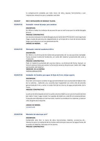 la compensación completa por toda mano de obra, equipo, herramientas y por
imprevistos necesarios para completar este ítem
02.04.07 RED E INSTALACIÓN DE DESAGUE PLUVIAL
02.04.07.01 Excavación manual de zanjas para canaletas
DESCRIPCION:
Se refiere a todos los trabajos de excavación que se realizaran para la red de desagüe
pluvial.
PROCESO CONSTRUCTIVO.
Las excavaciones para lared dedesagüe pluvial serán de0.3*0.5 de 8.0 m de largo hasta
llegar al pozo de percolación, dependiendo en principio de la clase de terreno donde
tenga que trabajarse con una pendiente de 4%.
UNIDAD DE MEDIDA: :m3
02.04.07.02 Eliminación material excedente d=30 m
DESCRIPCIÓN:
Se refiere a la eliminación de materiales provenientes de las excavaciones realizadas
hasta alcanzar niveles de fundación, así como del material proveniente del corte y
nivelación.
PROCESO CONSTRUCTIVO:
Todo el material acumulado del acarreo interno, se eliminará de forma manual; se
tomará precauciones para evitar la formación excesiva de polvo por medio del riesgo
permanente del material.
MEDICION DE LA PARTIDA:
metroscúbicos(m3).
02.04.07.03 Instalación de Canaleta para aguas de lluvia de 4 mm, incluye soporte
DESCRIPCION:
Esta item servirá para canalizar el agua provenientede lluvia acumulado en todo el área
de la cubierta , mediante una canaleta tipo trapezoidal con alero alto de plancha
galvanizada de 4 mm y evitar la caída libre de los chorros de agua provenientes de la
lluvia,
PROCESO CONSTRUCTIVO:
La ubicación dela bajadaseráen la cuarta columna metálicacon una inclinación de3mm
por metro lineal, luego instalar los soportes de metálicos cada 50 cm comenzando por
la bajada atornillándolo al nivel marcado,insertar lacanaleta en los soportes,y sobreel
sello de goma de la bajante.
UNIDAD DE MEDIDA:
Unidad (und)
02.04.07.04 Montante de tubería pvc sal 4"
DESCRIPCION:
Comprende este ítem la mano de obra, herramientas, tuberías, accesorios, etc.,
necesarios para la instalación delos tramos verticales para evacuar las aguaslluvias,de
acuerdo con detalles indicados en los planos.
PROCESO CONSTRUCTIVO:
 