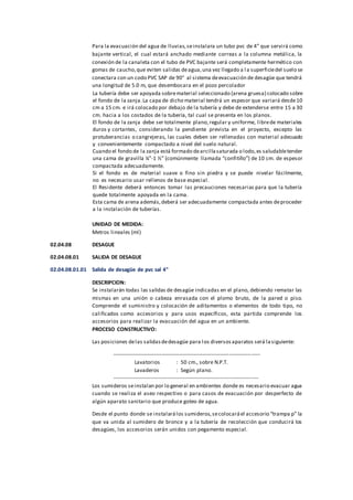 Para la evacuación del agua de lluvias,seinstalara un tubo pvc de 4” que servirá como
bajante vertical, el cual estará anchado mediante correas a la columna metálica, la
conexión de la canaleta con el tubo de PVC bajante será completamente hermético con
gomas de caucho,que eviten salidas deagua,una vez llegado a la superficiedel suelo se
conectara con un codo PVC SAP de 90° al sistema deevacuación de desagüe que tendrá
una longitud de 5.0 m, que desembocara en el pozo percolador
La tubería debe ser apoyada sobrematerial seleccionado (arena gruesa) colocado sobre
el fondo de la zanja.La capa de dicho material tendrá un espesor que variará desde10
cm a 15 cm. e irá colocado por debajo de la tubería y debe de extenderse entre 15 a 30
cm. hacia a los costados de la tubería, tal cual se presenta en los planos.
El fondo de la zanja debe ser totalmente plano,regular y uniforme, librede materiales
duros y cortantes, considerando la pendiente prevista en el proyecto, excepto las
protuberancias o cangrejeras, las cuales deben ser rellenadas con material adecuado
y convenientemente compactado a nivel del suelo natural.
Cuando el fondo de la zanja está formado dearcillasaturada o lodo,es saludabletender
una cama de gravilla ¼”-1 ½” (comúnmente llamada “confitillo”) de 10 cm. de espesor
compactada adecuadamente.
Si el fondo es de material suave o fino sin piedra y se puede nivelar fácilmente,
no es necesario usar rellenos de base especial.
El Residente deberá entonces tomar las precauciones necesarias para que la tubería
quede totalmente apoyada en la cama.
Esta cama de arena además,deberá ser adecuadamente compactada antes deproceder
a la instalación de tuberías.
UNIDAD DE MEDIDA:
Metros lineales (ml)
02.04.08 DESAGUE
02.04.08.01 SALIDA DE DESAGUE
02.04.08.01.01 Salida de desagüe de pvc sal 4"
DESCRIPCION:
Se instalarán todas las salidas de desagüe indicadas en el plano, debiendo rematar las
mismas en una unión o cabeza enrasada con el plomo bruto, de la pared o piso.
Comprende el suministro y colocación de aditamentos o elementos de todo tipo, no
calificados como accesorios y para usos específicos, esta partida comprende los
accesorios para realizar la evacuación del agua en un ambiente.
PROCESO CONSTRUCTIVO:
Las posiciones delas salidasdedesagüe para los diversosaparatos será lasiguiente:
----------------------------------------------------------------------------------
Lavatorios : 50 cm., sobre N.P.T.
Lavaderos : Según plano.
---------------------------------------------------------------------------------
Los sumideros seinstalan por lo general en ambientes donde es necesario evacuar agua
cuando se realiza el aseo respectivo o para casos de evacuación por desperfecto de
algún aparato sanitario que produce goteo de agua.
Desde el punto donde se instalarálos sumideros,secolocaráel accesorio “trampa p” la
que va unida al sumidero de bronce y a la tubería de recolección que conducirá los
desagües, los accesorios serán unidos con pegamento especial.
 