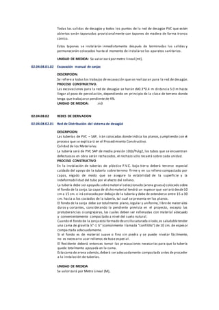 Todas las salidas de desagüe y todos los puntos de la red de desagüe PVC que estén
abiertos serán taponados provisionalmente con tapones de madera de forma tronco
cónico.
Estos tapones se instalarán inmediatamente después de terminadas las salidas y
permanecerán colocados hasta el momento de instalarse los aparatos sanitarios.
UNIDAD DE MEDIDA: Se valorizarápor metro lineal (ml),
02.04.08.01.02 Excavación manual de zanjas
DESCRIPCION:
Se refiere a todos los trabajos de excavación que se realizaran para la red de desagüe.
PROCESO CONSTRUCTIVO.
Las excavaciones para la red de desagüe se harán dé0.3*0.4 m distancia 5.0 m hasta
llegar al pozo de percolación, dependiendo en principio de la clase de terreno donde
tenga que trabajarse pendiente de 4%.
UNIDAD DE MEDIDA: :m3
02.04.08.02 REDES DE DERIVACION
02.04.08.02.01 Red de Distribución del sistema de desagüé
DESCRIPCION:
Las tuberías de PVC – SAP, irán colocadas donde indica los planos, cumpliendo con el
proceso que se explicará en el Procedimiento Constructivo.
Calidad de los Materiales:
La tubería será de PVC SAP de media presión 10Lb/Pulg2, los tubos que se encuentran
defectuosos en obra serán rechazados, el rechazo sólo recaerá sobre cada unidad.
PROCESO CONSTRUCTIVO
En la instalación de tuberías de plástico P.V.C. bajo tierra deberá tenerse especial
cuidado del apoyo de la tubería sobre terreno firme y en su relleno compactado por
capas, regado de modo que se asegure la estabilidad de la superficie y la
indeformabilidad del tubo por el efecto del relleno.
La tubería debe ser apoyada sobrematerial seleccionado (arena gruesa) colocado sobre
el fondo de la zanja.La capa de dicho material tendrá un espesor que variará desde10
cm a 15 cm. e irá colocado por debajo de la tubería y debe de extenderse entre 15 a 30
cm. hacia a los costados de la tubería, tal cual se presenta en los planos.
El fondo de la zanja debe ser totalmente plano,regular y uniforme, librede materiales
duros y cortantes, considerando la pendiente prevista en el proyecto, excepto las
protuberancias o cangrejeras, las cuales deben ser rellenadas con material adecuado
y convenientemente compactado a nivel del suelo natural.
Cuando el fondo de la zanja está formado dearcillasaturada o lodo,es saludabletender
una cama de gravilla ¼”-1 ½” (comúnmente llamada “confitillo”) de 10 cm. de espesor
compactada adecuadamente.
Si el fondo es de material suave o fino sin piedra y se puede nivelar fácilmente,
no es necesario usar rellenos de base especial.
El Residente deberá entonces tomar las precauciones necesarias para que la tubería
quede totalmente apoyada en la cama.
Esta cama de arena además,deberá ser adecuadamente compactada antes deproceder
a la instalación de tuberías.
UNIDAD DE MEDIDA
Se valorizará por Metro Lineal (M),
 