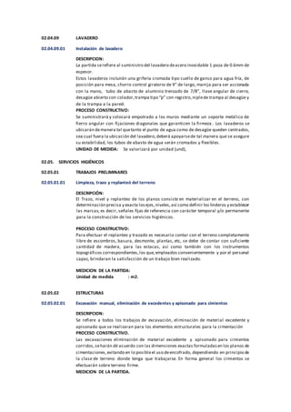 02.04.09 LAVADERO
02.04.09.01 Instalación de lavadero
DESCRIPCION:
La partida serefiere al suministro del lavadero deacero inoxidable 1 poza de 0.6mm de
espesor.
Estos lavaderos incluirán una grifería cromada tipo cuello de ganso para agua fría, de
posición para mesa, chorro control giratorio de 9” de largo, manija para ser accionada
con la mano, tubo de abasto de aluminio trenzado de 7/8”, llave angular de cierre,
desagüe abierto con colador,trampa tipo “p” con registro,niplede trampa al desagüe y
de la trampa a la pared.
PROCESO CONSTRUCTIVO:
Se suministrará y colocará empotrado a los muros mediante un soporte metálico de
fierro angular con fijaciones diagonales que garanticen la firmeza. Los lavaderos se
ubicarán demanera tal quetanto el punto de agua como de desagüe queden centrados,
sea cual fuera la ubicación del lavadero,deberá apoyarsede tal manera que se asegure
su estabilidad, los tubos de abasto de agua serán cromados y flexibles.
UNIDAD DE MEDIDA: Se valorizará por unidad (und),
02.05. SERVICIOS HIGIÉNICOS
02.05.01 TRABAJOS PRELIMINARES
02.05.01.01 Limpieza, trazo y replanteó del terreno
DESCRIPCIÓN:
El Trazo, nivel y replanteo de los planos consiste en materializar en el terreno, con
determinación precisa y exacta losejes,niveles,así como definir los linderos y establecer
las marcas; es decir, señales fijas de referencia con carácter temporal y/o permanente
para la construcción de los servicios higiénicos.
PROCESO CONSTRUCTIVO:
Para efectuar el replanteo y trazado es necesario contar con el terreno completamente
libre de escombros, basura, desmonte, plantas, etc, se debe de contar con suficiente
cantidad de madera, para las estacas, así como también con los instrumentos
topográficos correspondientes,los que,empleados convenientemente y por el personal
capaz, brindaran la satisfacción de un trabajo bien realizado.
MEDICION DE LA PARTIDA:
Unidad de medida : m2.
02.05.02 ESTRUCTURAS
02.05.02.01 Excavación manual, eliminación de excedentes y apisonado para cimientos
DESCRIPCION:
Se refiere a todos los trabajos de excavación, eliminación de material excedente y
apisonado que se realizaran para los elementos estructurales para la cimentación
PROCESO CONSTRUCTIVO.
Las excavaciones eliminación de material excedente y apisonado para cimientos
corridos,seharán dé acuerdo con las dimensiones exactas formuladasen los planos de
cimentaciones,evitando en lo posibleel uso deencofrado, dependiendo en principio de
la clase de terreno donde tenga que trabajarse. En forma general los cimientos se
efectuarán sobre terreno firme.
MEDICION DE LA PARTIDA.
 