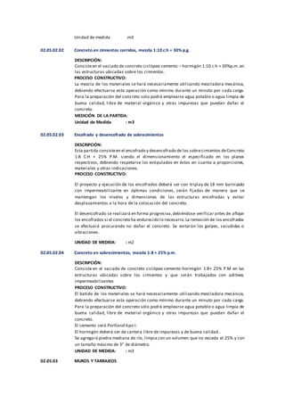 Unidad de medida :m3
02.05.02.02 Concreto en cimientos corridos, mezcla 1:10 c:h + 30% p.g.
DESCRIPCIÓN:
Consisteen el vaciado de concreto ciclópeo cemento – hormigón 1:10 c:h + 30%p.m. en
las estructuras ubicadas sobre los cimientos.
PROCESO CONSTRUCTIVO:
La mezcla de los materiales se hará necesariamente utilizando mezcladora mecánica,
debiendo efectuarse esta operación como mínimo durante un minuto por cada carga.
Para la preparación del concreto solo podrá emplearse agua potable o agua limpia de
buena calidad, libre de material orgánico y otras impurezas que puedan dañar el
concreto.
MEDICIÓN DE LA PARTIDA:
Unidad de Medida : m3
02.05.02.03 Encofrado y desencofrado de sobrecimientos
DESCRIPCIÓN:
Esta partida consisteen el encofrado y desencofrado de los sobrecimientos deConcreto
1:8 C:H + 25% P.M. siendo el dimensionamiento el especificado en los planos
respectivos, debiendo respetarse los estipulados en éstos en cuanto a proporciones,
materiales y otras indicaciones.
PROCESO CONSTRUCTIVO:
El proyecto y ejecución de los encofrados deberá ser con triplay de 18 mm barnizado
con impermeabilizante en óptimas condiciones, serán fijadas de manera que se
mantengan los niveles y dimensiones de las estructuras encofradas y evitar
desplazamientos a la hora de la colocación del concreto.
El desencofrado se realizará en forma progresiva,debiéndose verificar antes de aflojar
los encofrados si el concreto ha endurecido lo necesario.La remoción de los encofrados
se efectuará procurando no dañar el concreto. Se evitarán los golpes, sacudidas o
vibraciones.
UNIDAD DE MEDIDA: : m2
02.05.02.04 Concreto en sobrecimientos, mezcla 1:8 + 25% p.m.
DESCRIPCIÓN:
Consiste en el vaciado de concreto ciclópeo cemento-hormigón 1:8+ 25% P.M en las
estructuras ubicadas sobre los cimientos y que serán trabajados con aditivos
impermeabilizantes
PROCESO CONSTRUCTIVO:
El batido de los materiales se hará necesariamente utilizando mezcladora mecánica,
debiendo efectuarse esta operación como mínimo durante un minuto por cada carga.
Para la preparación del concreto sólo podrá emplearse agua potable o agua limpia de
buena calidad, libre de material orgánico y otras impurezas que puedan dañar el
concreto.
El cemento será Portland tipo I.
El hormigón deberá ser de cantera libre de impurezas y de buena calidad .
Se agregará piedra mediana de río, limpia con un volumen que no exceda el 25% y con
un tamaño máximo de 3” de diámetro.
UNIDAD DE MEDIDA: : m3
02.05.03 MUROS Y TARRAJEOS
 