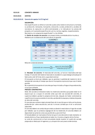 02.01.03 CONCRETO ARMADO
02.01.03.01 ZAPATAS
02.01.03.01.01 Concreto de zapatas fc=175 kg/cm2
DESCRIPCIÓN:
Esta especificación se refiere al concreto usado como material estructural y normado,
su producción, manipuleo, transporte, colocación, curado, protección y pruebas de
resistencia. Su ejecución se ceñirá estrictamente a lo indicado en los planos del
proyecto, en la presente especificación y en las normas vigentes, respectivamente.
Resistencia a la compresión especificada f´c a los 28 días
1.- Diseño de mezclas de concreto: Las proporciones y cantidades delos insumos a
emplearse en la elaboración del concreto es el siguiente
Relación contenido Cemento
2.- Mezclado de concreto: El mezclado del concreto, se hará en mezcladora del tipo
trompo. El volumen del material mezclado no excederá la capacidad garantizadapor el
fabricante o del 10 % más de la capacidad nominal.
El transporte se hará por métodos que no permitan la pérdida del material ni de la
lechada del concreto; el tiempo que dure el transporte se procurará que sea el menor
posible.
No se permitirá transportar el concreto que haya iniciado su fragua o haya endurecido,
ni aun parcialmente
PROCESO CONSTRUCTIVO:
Antes del vaciado se removerán todos los materiales extraños que pueda haber en el
espacio que va a ocupar el concreto antes que éste sea vaciado del concreto, el
supervisor deberá aprobar la preparación de éste, después de haber controlado las
superficies en lasqueseasienta el concreto,aprobando losequiposy sistemas depuesta
en obra del concreto.
El concreto para rellenar algún volumen fuera de la sección quese indica en los planos,
producido por sobre excavación, será de la misma calidad que el de la estructura
adyacente.
El concreto deberá ser conducido para todo uso desde la mezcladora al lugarde vaciado
por métodos que no produzca segregación de los materiales. El concreto deberá ser
depositado tan próximo como sea posible de su posición final.
El llenado deberá ser realizado en forma tal que el concreto esté en todo momento en
estado plástico y fluya rápidamente en todos los rincones y ángulos de las formas.
La junta de construcción se hará únicamente donde muestre el cuadro de vaciado
preparado al efecto por el ingeniero, y su disposición será previa orden de éste.
 