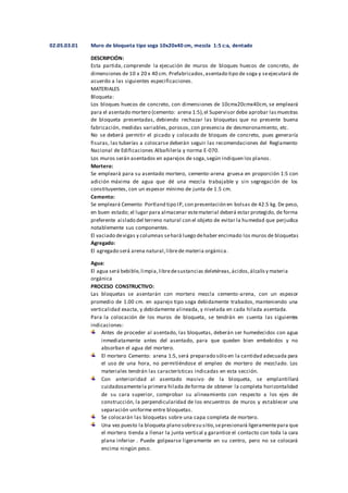 02.05.03.01 Muro de bloqueta tipo soga 10x20x40 cm, mezcla 1:5 c:a, dentado
DESCRIPCIÓN:
Esta partida, comprende la ejecución de muros de bloques huecos de concreto, de
dimensiones de 10 x 20 x 40 cm. Prefabricados,asentado tipo de soga y seejecutará de
acuerdo a las siguientes especificaciones.
MATERIALES
Bloqueta:
Los bloques huecos de concreto, con dimensiones de 10cmx20cmx40cm, se empleará
para el asentado mortero (cemento: arena 1:5),el Supervisor debe aprobar lasmuestras
de bloqueta presentadas, debiendo rechazar las bloquetas que no presente buena
fabricación, medidas variables, porosos, con presencia de desmoronamiento, etc.
No se deberá permitir el picado y colocado de bloques de concreto, pues generaría
fisuras, las tuberías a colocarse deberán seguir las recomendaciones del Reglamento
Nacional de Edificaciones Albañilería y norma E-070.
Los muros serán asentados en aparejos de soga,según indiquen los planos.
Mortero:
Se empleará para su asentado mortero, cemento-arena gruesa en proporción 1:5 con
adición máxima de agua que dé una mezcla trabajable y sin segregación de los
constituyentes, con un espesor mínimo de junta de 1.5 cm.
Cemento:
Se empleará Cemento Portland tipo IP, con presentación en bolsas de 42.5 kg. De peso,
en buen estado; el lugar para almacenar estematerial deberá estar protegido, de forma
preferente aislado del terreno natural con el objeto de evitar la humedad que perjudica
notablemente sus componentes.
El vaciado devigas y columnas sehará luego dehaber encimado los muros de bloquetas
Agregado:
El agregado será arena natural,librede materia orgánica.
Agua:
El agua será bebible,limpia,libredesustancias deletéreas,ácidos,álcalisy materia
orgánica
PROCESO CONSTRUCTIVO:
Las bloquetas se asentarán con mortero mezcla cemento-arena, con un espesor
promedio de 1.00 cm. en aparejo tipo soga debidamente trabados, manteniendo una
verticalidad exacta, y debidamente alineada, y nivelada en cada hilada asentada.
Para la colocación de los muros de bloqueta, se tendrán en cuenta las siguientes
indicaciones:
Antes de proceder al asentado, las bloquetas, deberán ser humedecidos con agua
inmediatamente antes del asentado, para que queden bien embebidos y no
absorban el agua del mortero.
El mortero Cemento: arena 1:5, será preparado sólo en la cantidad adecuada para
el uso de una hora, no permitiéndose el empleo de mortero de mezclado. Los
materiales tendrán las características indicadas en esta sección.
Con anterioridad al asentado masivo de la bloqueta, se emplantillará
cuidadosamentela primera hilada deforma de obtener la completa horizontalidad
de su cara superior, comprobar su alineamiento con respecto a los ejes de
construcción, la perpendicularidad de los encuentros de muros y establecer una
separación uniforme entre bloquetas.
Se colocarán las bloquetas sobre una capa completa de mortero.
Una vez puesto la bloqueta plano sobresu sitio,sepresionará ligeramentepara que
el mortero tienda a llenar la junta vertical y garantice el contacto con toda la cara
plana inferior . Puede golpearse ligeramente en su centro, pero no se colocará
encima ningún peso.
 