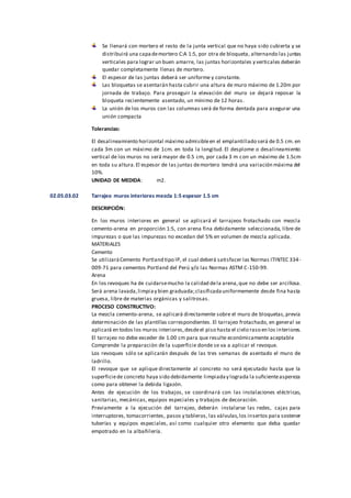 Se llenará con mortero el resto de la junta vertical que no haya sido cubierta y se
distribuirá una capademortero C:A 1:5, por otra de bloqueta, alternando las juntas
verticales para lograr un buen amarre, las juntas horizontales y verticales deberán
quedar completamente llenas de mortero.
El espesor de las juntas deberá ser uniforme y constante.
Las bloquetas se asentarán hasta cubrir una altura de muro máximo de 1.20m por
jornada de trabajo. Para proseguir la elevación del muro se dejará reposar la
bloqueta recientemente asentado, un mínimo de 12 horas.
La unión de los muros con las columnas será de forma dentada para asegurar una
unión compacta
Tolerancias:
El desalineamiento horizontal máximo admisibleen el emplantillado será de 0.5 cm. en
cada 3m con un máximo de 1cm. en toda la longitud. El desplome o desalineamiento
vertical de los muros no será mayor de 0.5 cm, por cada 3 m con un máximo de 1.5cm
en toda su altura.El espesor de las juntas demortero tendrá una variación máxima del
10%.
UNIDAD DE MEDIDA: m2.
02.05.03.02 Tarrajeo muros interiores mezcla 1:5 espesor 1.5 cm
DESCRIPCIÓN:
En los muros interiores en general se aplicará el tarrajeos frotachado con mezcla
cemento-arena en proporción 1:5, con arena fina debidamente seleccionada, libre de
impurezas o que las impurezas no excedan del 5% en volumen de mezcla aplicada.
MATERIALES
Cemento
Se utilizaráCemento Portland tipo IP, el cual deberá satisfacer las Normas ITINTEC 334-
009-71 para cementos Portland del Perú y/o las Normas ASTM C-150-99.
Arena
En los revoques ha de cuidarsemucho la calidad dela arena,que no debe ser arcillosa.
Será arena lavada,limpiay bien graduada;clasificadauniformemente desde fina hasta
gruesa, libre de materias orgánicas y salitrosas.
PROCESO CONSTRUCTIVO:
La mezcla cemento-arena, se aplicará directamente sobre el muro de bloquetas,previa
determinación de las plantillas correspondientes. El tarrajeo frotachado, en general se
aplicará en todos los muros interiores,desdeel piso hasta el cielo raso en los interiores.
El tarrajeo no debe exceder de 1.00 cm para que resulte económicamente aceptable
Comprende la preparación de la superficie donde se va a aplicar el revoque.
Los revoques sólo se aplicarán después de las tres semanas de asentado el muro de
ladrillo.
El revoque que se aplique directamente al concreto no será ejecutado hasta que la
superficiede concreto haya sido debidamente limpiaday lograda la suficienteaspereza
como para obtener la debida ligazón.
Antes de ejecución de los trabajos, se coordinará con las instalaciones eléctricas,
sanitarias, mecánicas, equipos especiales y trabajos de decoración.
Previamente a la ejecución del tarrajeo, deberán instalarse las redes, cajas para
interruptores, tomacorrientes, pasos y tableros, las válvulas,los insertos para sostener
tuberías y equipos especiales, así como cualquier otro elemento que deba quedar
empotrado en la albañilería.
 