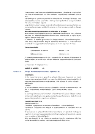 Para conseguir superficies revocadas debidamenteplanas y derechas,el trabajo sehará
con cintas demortero pobre (1:5 arena: cemento), corridas verticalmentea lo largo del
muro.
Estarán muy bien aplomadas y tendrán el espesor exacto del revoque (tarrajeo). Estas
cintas serán espaciadas cada metro o metro y medio partiendo en cada paramento lo
más cerca posible de la esquina.
Luego de terminado el revoque se sacará,rellenando el espacio queocupaban con una
buena mezcla, con mayor cantidad decemento en el mortero, que la usada en el propio
revoque.
Normas y Procedimientos que Regirán la Ejecución de Revoques
No se admitirá ondulaciones ni vacíos;los ángulos o aristas demuros, vigas,columnas,
derrames, etc., serán perfectamente definidos y sus intersecciones en ángulo recto o
según lo indiquen los planos.
Se extenderá el mortero igualándolo con la regla, entre las cintas de mezcla pobre y
antes de su endurecimiento; después de reposar 30 minutos, se hará el enlucido,
pasando de nuevo y cuidadosamente la paleta de madera o plancha de metal.
Espesor de enlucido:
a) Sobre muros de ladrillo: máximo 1.5 cm.
b) Sobre concreto: máximo 1.5 cm.
En los ambientes en que vayan zócalos y contra zócalos, el revoque del paramento de
la pared se hará de corrido hasta 3cm.por debajo del nivel superior del zócalo o contra
zócalo.
La mezcla será de composición 1:5.
UNIDAD DE MEDIDA: m2.
02.05.03.03 Tarrajeo muros exterioresmezcla 1:5 espesor 1.5 cm
DESCRIPCIÓN:
En los muros interiores en general se aplicará el tarrajeos frotachado con mezcla
cemento-arena en proporción 1:5, con arena fina debidamente seleccionada, libre de
impurezas o que las impurezas no excedan del 5% en volumen de mezcla aplicada.
MATERIALES
Cemento
Se utilizaráCemento Portland tipo IP, el cual deberá satisfacer las Normas ITINTEC 334-
009-71 para cementos Portland del Perú y/o las Normas ASTM C-150-99.
Arena
En los revoques ha de cuidarsemucho la calidad dela arena,que no debe ser arcillosa.
Será arena lavada,limpiay bien graduada;clasificadauniformemente desde fina hasta
gruesa, libre de materias orgánicas y salitrosas.
PROCESO CONSTRUCTIVO:
Preparación del Sitio
Comprende la preparación dela superficiedonde seva a aplicar el revoque.
Los revoques sólo se aplicarán después de las tres semanas de asentado el muro de
ladrillo.
El revoque que se aplique directamente al concreto no será ejecutado hasta que la
superficiede concreto haya sido debidamente limpiaday lograda la suficienteaspereza
como para obtener la debida ligazón.
Antes de ejecución de los trabajos, se coordinará con las instalaciones eléctricas,
sanitarias, mecánicas, equipos especiales y trabajos de decoración.
 