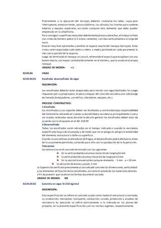 Previamente a la ejecución del tarrajeo, deberán instalarse las redes, cajas para
interruptores, tomacorrientes, pasos y tableros, las válvulas,los insertos para sostener
tuberías y equipos especiales, así como cualquier otro elemento que deba quedar
empotrado en la albañilería.
Para conseguir superficies revocadas debidamenteplanas y derechas,el trabajo sehará
con cintas demortero pobre (1:5 arena: cemento), corridas verticalmentea lo largo del
muro.
Estarán muy bien aplomadas y tendrán el espesor exacto del revoque (tarrajeo). Estas
cintas serán espaciadas cada metro o metro y medio partiendo en cada paramento lo
más cerca posible de la esquina.
Luego de terminado el revoque se sacará,rellenando el espacio queocupaban con una
buena mezcla, con mayor cantidad decemento en el mortero, que la usada en el propio
revoque.
UNIDAD DE MEDIDA: m2.
02.05.04 VIGAS
02.05.04.01 Encofrado desencofrado de vigas
DESCRIPCIÓN:
Los encofrados deberán estar preparados para resistir con seguridad todas las cargas
impuestas por su propio peso, el peso y empuje del concreto vaciado y una sobrecarga
de llenado (trabajadores, carretillas, vibradores, equipos, etc.).
PROCESO CONSTRUCTIVO:
1.Encofrado
Los encofrados y sus soportes deben ser diseñados y construidos bajo responsabilidad
del Contratista,teniendo en cuenta su durabilidad y resistencia,principalmente si van a
ser usados reiteradas veces durante la obra.En general los encofrados deben estar de
acuerdo con lo dispuesto en el ACI 318.99
2.Desencofrado
Todos los encofrados serán retirados en el tiempo indicado o cuando la resistencia
especificada haya sido alcanzada,y de modo que no se ponga en peligro la estabilidad
del elemento estructural o dañe su superficie.
Cuando seuse aditivos aceleradores defragua,el desencofrado podrá efectuarse antes
de lo usualmente permitido, contando para ello con la aprobación de la Supervisión.
Tolerancias
Las tolerancias en el concreto terminado son las siguientes
En la verticalidad decolumnas hasta 3mde longitud:6 mm
la verticalidad decolumnas hasta 6mde longitud:12 mm
En la sección transversal decualquier elemento: - 5 mm a + 10 mm
la ubicación deductos y pases: 5 mm
La Supervisión verificarápreviamente al vaciado del concreto las dimensiones,verticalidad
y los elementos de fijación delos encofrados,así como el estado de los materiales deestos
a fin de prevenir que seabran las formas duranteel vaciado.
UNIDAD DE MEDIDA: M2
02.05.04.02 Concreto en vigas fc=210 kg/cm2
DESCRIPCIÓN:
Esta especificación se refiere al concreto usado como material estructural y normado,
su producción, manipuleo, transporte, colocación, curado, protección y pruebas de
resistencia. Su ejecución se ceñirá estrictamente a lo indicado en los planos del
proyecto, en la presente especificación y en las normas vigentes, respectivamente.
 