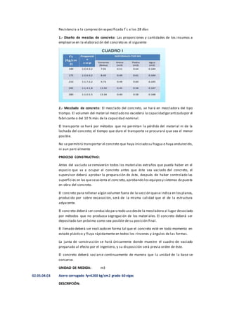 Resistencia a la compresión especificada f´c a los 28 días
1.- Diseño de mezclas de concreto: Las proporciones y cantidades de los insumos a
emplearse en la elaboración del concreto es el siguiente
2.- Mezclado de concreto: El mezclado del concreto, se hará en mezcladora del tipo
trompo. El volumen del material mezclado no excederá la capacidad garantizadapor el
fabricante o del 10 % más de la capacidad nominal.
El transporte se hará por métodos que no permitan la pérdida del material ni de la
lechada del concreto; el tiempo que dure el transporte se procurará que sea el menor
posible.
No se permitirá transportar el concreto que haya iniciado su fragua o haya endurecido,
ni aun parcialmente
PROCESO CONSTRUCTIVO:
Antes del vaciado se removerán todos los materiales extraños que pueda haber en el
espacio que va a ocupar el concreto antes que éste sea vaciado del concreto, el
supervisor deberá aprobar la preparación de éste, después de haber controlado las
superficies en lasqueseasienta el concreto,aprobando losequiposy sistemas depuesta
en obra del concreto.
El concreto para rellenar algún volumen fuera de la sección quese indica en los planos,
producido por sobre excavación, será de la misma calidad que el de la estructura
adyacente.
El concreto deberá ser conducido para todo uso desde la mezcladora al lugar devaciado
por métodos que no produzca segregación de los materiales. El concreto deberá ser
depositado tan próximo como sea posible de su posición final.
El llenado deberá ser realizado en forma tal que el concreto esté en todo momento en
estado plástico y fluya rápidamente en todos los rincones y ángulos de las formas.
La junta de construcción se hará únicamente donde muestre el cuadro de vaciado
preparado al efecto por el ingeniero, y su disposición será previa orden de éste.
El concreto deberá vaciarse continuamente de manera que la unidad de la base se
conserve.
UNIDAD DE MEDIDA: m3
02.05.04.03 Acero corrugado fy=4200 kg/cm2 grado 60 vigas
DESCRIPCIÓN:
 