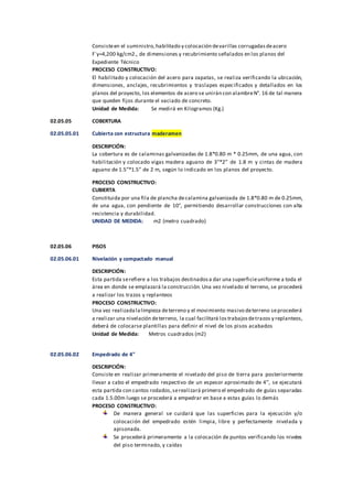 Consisteen el suministro,habilitado y colocación devarillas corrugadasdeacero
F´y=4,200 kg/cm2., de dimensiones y recubrimiento señalados en los planos del
Expediente Técnico
PROCESO CONSTRUCTIVO:
El habilitado y colocación del acero para zapatas, se realiza verificando la ubicación,
dimensiones, anclajes, recubrimientos y traslapes especificados y detallados en los
planos del proyecto, los elementos de acero se unirán con alambreN°. 16 de tal manera
que queden fijos durante el vaciado de concreto.
Unidad de Medida: Se medirá en Kilogramos (Kg.)
02.05.05 COBERTURA
02.05.05.01 Cubierta con estructura maderamen
DESCRIPCIÓN:
La cobertura es de calaminas galvanizadas de 1.8*0.80 m * 0.25mm, de una agua, con
habilitación y colocado vigas madera aguano de 3”*2” de 1.8 m y cintas de madera
aguano de 1.5”*1.5” de 2 m, según lo indicado en los planos del proyecto.
PROCESO CONSTRUCTIVO:
CUBIERTA
Constituida por una fila de plancha decalamina galvanizada de 1.8*0.80 m de 0.25mm,
de una agua, con pendiente de 10°, permitiendo desarrollar construcciones con alta
resistencia y durabilidad.
UNIDAD DE MEDIDA: m2 (metro cuadrado)
02.05.06 PISOS
02.05.06.01 Nivelación y compactado manual
DESCRIPCIÓN:
Esta partida serefiere a los trabajos destinadosa dar una superficieuniforme a toda el
área en donde se emplazará la construcción.Una vez nivelado el terreno, se procederá
a realizar los trazos y replanteos
PROCESO CONSTRUCTIVO:
Una vez realizadalalimpieza deterreno y el movimiento masivo deterreno seprocederá
a realizar una nivelación deterreno, la cual facilitará lostrabajosdetrazos y replanteos,
deberá de colocarse plantillas para definir el nivel de los pisos acabados
Unidad de Medida: Metros cuadrados (m2)
02.05.06.02 Empedrado de 4"
DESCRIPCIÓN:
Consiste en realizar primeramente el nivelado del piso de tierra para posteriormente
llevar a cabo el empedrado respectivo de un espesor aproximado de 4’’, se ejecutará
esta partida con cantos rodados,serealizará primero el empedrado de guías separadas
cada 1.5.00m luego se procederá a empedrar en base a estas guías lo demás
PROCESO CONSTRUCTIVO:
De manera general se cuidará que las superficies para la ejecución y/o
colocación del empedrado estén limpia, libre y perfectamente nivelada y
apisonada.
Se procederá primeramente a la colocación de puntos verificando los niveles
del piso terminado, y caídas
 
