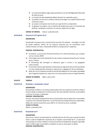 La instalación deberá seguirexpresamentelas normas del Reglamento Nacional
de Edificaciones.
La Instalación del empedrado deberá de tener los siguientes pasos:
Las piedras secolocan a cordel y nivel paraconseguir una superficiedetránsito
uniforme y plana.
Las piezas se disponen encima de una capa de tierra compactada.
Se golpean las piedras con un martillo de madera para que su alineación sea
perfecta, ayudando a controlar el nivel por medio de una regla.
UNIDAD DE MEDIDA: metros cuadrados (m2)
02.05.06.03 Concreto fc=175 kg/cm2 de 2"
DESCRIPCIÓN:
Comprende la preparación y colocación de concreto 1:8 cemento – hormigón con 25%
de piedra mediana, dentro de los espacios previstos por los encofrados como
sobrecimientos corridos, comprende también la compactación respectiva.
PROCESO CONSTRUCTIVO:
El cemento a usarse será Portland Puzolánico IP o alternativamente, que cumplan
con las normas ASTM.
El hormigón será canto rodado derío o de cantera compuesto de partículas,fuertes,
duras, limpias.
El almacenaje del hormigón se efectuará igual o similar a los agregados
seleccionados.
El concreto será transportado dela mezcladora al lugardela obra en forma práctica
y lo más rápido posible, evitando la separación o segregación de los elementos.
Antes de iniciarcualquier vaciado losencofradosdeberán ser revisadosy aprobados
por el Ingeniero Supervisor,requisito sin el cual no podrá vaciarseningún elemento.
UNIDAD DE MEDIDA: Metro cubico (m3)
02.05.07 VEREDAS
02.05.07.01 Nivelación y compactado manual
DESCRIPCIÓN:
Esta partida serefiere a los trabajos destinadosa dar una superficieuniforme a toda el
área en donde se emplazará la construcción.Una vez nivelado el terreno, se procederá
a realizar los trazos y replanteos
PROCESO CONSTRUCTIVO:
Una vez realizadalalimpieza deterreno y el movimiento masivo deterreno seprocederá
a realizar una nivelación deterreno, la cual facilitará lostrabajosdetrazos y replanteos,
deberá de colocarse plantillas para definir el nivel de los pisos acabados
Unidad de Medida
Metros cuadrados (m2)
02.05.07.02 Empedrado de 4"
DESCRIPCIÓN:
Consiste en realizar primeramente el nivelado del piso de tierra para posteriormente
llevar a cabo el empedrado respectivo de un espesor aproximado de 4’’, se ejecutará
esta partida con cantos rodados,serealizará primero el empedrado de guías separadas
cada 1.5.00m luego se procederá a empedrar en base a estas guías lo demás
PROCESO CONSTRUCTIVO:
 