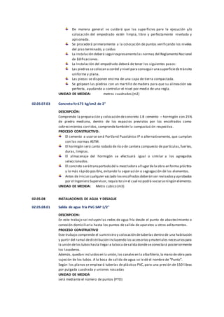 De manera general se cuidará que las superficies para la ejecución y/o
colocación del empedrado estén limpia, libre y perfectamente nivelada y
apisonada.
Se procederá primeramente a la colocación de puntos verificando los niveles
del piso terminado, y caídas
La instalación deberá seguirexpresamentelas normas del Reglamento Nacional
de Edificaciones.
La Instalación del empedrado deberá de tener los siguientes pasos:
Las piedras secolocan a cordel y nivel paraconseguir una superficiedetránsito
uniforme y plana.
Las piezas se disponen encima de una capa de tierra compactada.
Se golpean las piedras con un martillo de madera para que su alineación sea
perfecta, ayudando a controlar el nivel por medio de una regla.
UNIDAD DE MEDIDA: metros cuadrados (m2)
02.05.07.03 Concreto fc=175 kg/cm2 de 2"
DESCRIPCIÓN:
Comprende la preparación y colocación de concreto 1:8 cemento – hormigón con 25%
de piedra mediana, dentro de los espacios previstos por los encofrados como
sobrecimientos corridos, comprende también la compactación respectiva.
PROCESO CONSTRUCTIVO:
El cemento a usarse será Portland Puzolánico IP o alternativamente, que cumplan
con las normas ASTM.
El hormigón será canto rodado derío o de cantera compuesto de partículas,fuertes,
duras, limpias.
El almacenaje del hormigón se efectuará igual o similar a los agregados
seleccionados.
El concreto será transportado dela mezcladora al lugardela obra en forma práctica
y lo más rápido posible, evitando la separación o segregación de los elementos.
Antes de iniciarcualquier vaciado los encofradosdeberán ser revisadosy aprobados
por el Ingeniero Supervisor,requisito sin el cual no podrá vaciarseningún elemento.
UNIDAD DE MEDIDA: Metro cubico (m3)
02.05.08 INSTALACIONES DE AGUA Y DESAGUE
02.05.08.01 Salida de agua fría PVC-SAP 1/2"
DESCRIPCION:
En este trabajo se incluyen las redes de agua fría desde el punto de abastecimiento o
conexión domiciliaria hasta los puntos de salida de aparatos u otros aditamentos.
PROCESO CONSTRUCTIVO
Este trabajo comprende el suministro y colocación detuberías dentro de una habitación
y partir del ramal dedistribución incluyendo los accesoriosy materiales necesariospara
la unión delos tubos hasta llegar a laboca desalidadondeseconectará posteriormente
los lavaderos.
Además, quedan incluidosen la unión,los canalesen la albañilería,la mano deobra para
sujeción de los tubos. A la boca de salida de agua se le dé el nombre de “Punto”.
Según los planos se empleará tuberías de plástico PVC, para una presión de 150 libras
por pulgada cuadrada y uniones roscadas
UNIDAD DE MEDIDA
será mediante el número de puntos (PTO)
 