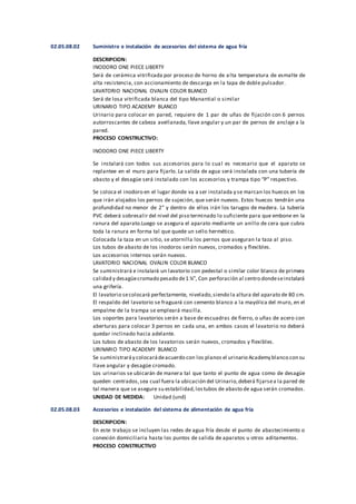 02.05.08.02 Suministro e instalación de accesorios del sistema de agua fría
DESCRIPCION:
INODORO ONE PIECE LIBERTY
Será de cerámica vitrificada por proceso de horno de alta temperatura de esmalte de
alta resistencia, con accionamiento de descarga en la tapa de doble pulsador.
LAVATORIO NACIONAL OVALIN COLOR BLANCO
Será de losa vitrificada blanca del tipo Manantial o similar
URINARIO TIPO ACADEMY BLANCO
Urinario para colocar en pared, requiere de 1 par de uñas de fijación con 6 pernos
autorroscantes de cabeza avellanada, llave angular y un par de pernos de anclaje a la
pared.
PROCESO CONSTRUCTIVO:
INODORO ONE PIECE LIBERTY
Se instalará con todos sus accesorios para lo cual es necesario que el aparato se
replantee en el muro para fijarlo. La salida de agua será instalada con una tubería de
abasto y el desagüe será instalado con los accesorios y trampa tipo “P” respectivo.
Se coloca el inodoro en el lugar donde va a ser instalada y se marcan los huecos en los
que irán alojados los pernos de sujeción, que serán nuevos. Estos huecos tendrán una
profundidad no menor de 2" y dentro de ellos irán los tarugos de madera. La tubería
PVC deberá sobresalir del nivel del piso terminado lo suficiente para que embone en la
ranura del aparato.Luego se asegura el aparato mediante un anillo de cera que cubra
toda la ranura en forma tal que quede un sello hermético.
Colocada la taza en un sitio, se atornilla los pernos que aseguran la taza al piso.
Los tubos de abasto de los inodoros serán nuevos, cromados y flexibles.
Los accesorios internos serán nuevos.
LAVATORIO NACIONAL OVALIN COLOR BLANCO
Se suministrará e instalará un lavatorio con pedestal o similar color blanco de primera
calidad y desagüecromado pesado de1 ¼”, Con perforación al centro dondeseinstalará
una grifería.
El lavatorio secolocará perfectamente, nivelado,siendo la altura del aparato de 80 cm.
El respaldo del lavatorio se fraguará con cemento blanco a la mayólica del muro, en el
empalme de la trampa se empleará masilla.
Los soportes para lavatorios serán a base de escuadras de fierro, o uñas de acero con
aberturas para colocar 3 pernos en cada una, en ambos casos el lavatorio no deberá
quedar inclinado hacia adelante.
Los tubos de abasto de los lavatorios serán nuevos, cromados y flexibles.
URINARIO TIPO ACADEMY BLANCO
Se suministraráy colocarádeacuerdo con los planos el urinario Academy blanco con su
llave angular y desagüe cromado.
Los urinarios se ubicarán de manera tal que tanto el punto de agua como de desagüe
queden centrados,sea cual fuera la ubicación del Urinario,deberá fijarsea la pared de
tal manera que se asegure su estabilidad,lostubos de abasto de agua serán cromados.
UNIDAD DE MEDIDA: Unidad (und)
02.05.08.03 Accesorios e instalación del sistema de alimentación de agua fría
DESCRIPCION:
En este trabajo se incluyen las redes de agua fría desde el punto de abastecimiento o
conexión domiciliaria hasta los puntos de salida de aparatos u otros aditamentos.
PROCESO CONSTRUCTIVO
 