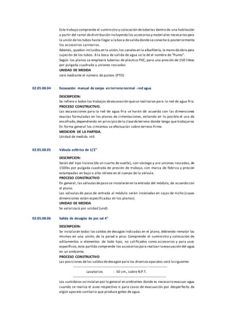 Este trabajo comprende el suministro y colocación detuberías dentro de una habitación
y partir del ramal dedistribución incluyendo los accesoriosy materiales necesariospara
la unión delos tubos hasta llegar a laboca desalidadondeseconectará posteriormente
los accesorios sanitarios.
Además, quedan incluidosen la unión,los canalesen la albañilería,la mano deobra para
sujeción de los tubos. A la boca de salida de agua se le dé el nombre de “Punto”.
Según los planos se empleará tuberías de plástico PVC, para una presión de 150 libras
por pulgada cuadrada y uniones roscadas
UNIDAD DE MEDIDA
será mediante el número de puntos (PTO)
02.05.08.04 Excavación manual de zanjas en terreno normal - red agua
DESCRIPCION:
Se refiere a todos los trabajos deexcavación quese realizaran para la red de agua fria.
PROCESO CONSTRUCTIVO.
Las excavaciones para la red de agua fria se harán dé acuerdo con las dimensiones
exactas formuladas en los planos de cimentaciones, evitando en lo posible el uso de
encofrado,dependiendo en principio dela clasedeterreno donde tenga que trabajarse.
En forma general los cimientos se efectuarán sobre terreno firme.
MEDICION DE LA PARTIDA.
Unidad de medida :m3
02.05.08.05 Válvula esférica de 1/2"
DESCRIPCION:
Serán del tipo liviana (de un cuarto de vuelta), con vástago y aro uniones roscadas, de
150lbs por pulgada cuadrada de presión de trabajo, con marca de fábrica y presión
estampadas en bajo o alto relieve en el cuerpo de la válvula.
PROCESO CONSTRUCTIVO
En general, las válvulasdepaso se instalarán en la entrada del módulo, de acuerdo con
el plano.
Las válvulas de paso de entrada al módulo serán instaladas en cajas de nicho (cuyas
dimensiones están especificadas en los planos).
UNIDAD DE MEDIDA
Se valorizará por unidad (und)
02.05.08.06 Salida de desagüe de pvc sal 4"
DESCRIPCION:
Se instalarán todas las salidas de desagüe indicadas en el plano, debiendo rematar las
mismas en una unión, de la pared o piso. Comprende el suministro y colocación de
aditamentos o elementos de todo tipo, no calificados como accesorios y para usos
específicos,esta partida comprende los accesoriospara realizar l aevacuación del agua
en un ambiente.
PROCESO CONSTRUCTIVO
Las posiciones delas salidasdedesagüe para los diversosaparatos será lasiguiente:
----------------------------------------------------------------------------------
Lavatorios : 50 cm., sobre N.P.T.
---------------------------------------------------------------------------------
Los sumideros seinstalan por lo general en ambientes donde es necesario evacuar agua
cuando se realiza el aseo respectivo o para casos de evacuación por desperfecto de
algún aparato sanitario que produce goteo de agua.
 