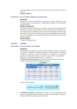 El concreto deberá vaciarse continuamente de manera que la unidad de la base se
conserve.
Unidad de medida: m3
02.01.03.01.02 Acero corrugado fy=4200 kg/cm2 grado 60 zapatas
DESCRIPCIÓN:
Consiste en el suministro, habilitado y colocación de varillas corrugadas de acero
F´y=4,200 kg/cm2., de dimensiones y recubrimiento señalados en los planos del
Expediente Técnico
PROCESO CONSTRUCTIVO:
El habilitado y colocación del acero para zapatas, se realiza verificando la ubicación,
dimensiones, anclajes, recubrimientos y traslapes especificados y detallados en los
planos del proyecto, los elementos de acero se unirán con alambreN°. 16 de tal manera
que queden fijos duranteel vaciado de concreto. Estas labores deberán realizarsebajo
el control del Residente y con autorización del Supervisor debiendo éste aprobar los
trabajos realizados.
Unidad de Medida
Se medirá en Kilogramos (Kg.)
02.01.03.02 COLUMNAS
02.01.03.02.01 Concreto de columnas fc=210 kg/cm2
DESCRIPCIÓN:
Esta especificación se refiere al concreto usado como material estructural y normado,
su producción, manipuleo, transporte, colocación, curado, protección y pruebas de
resistencia. Su ejecución se ceñirá estrictamente a lo indicado en los planos del
proyecto, en la presente especificación y en las normas vigentes, respectivamente.
Resistencia a la compresión especificada f´c a los 28 días.
1.- Diseño de mezclas de concreto: Las proporciones y cantidades delos insumos a
emplearse en la elaboración del concreto es el siguiente
Relación contenido Cemento
2.- Mezclado de concreto: El mezclado del concreto, se hará en mezcladora del tipo
trompo. El volumen del material mezclado no excederá la capacidad garantizadapor el
fabricante o del 10 % más de la capacidad nominal.
 