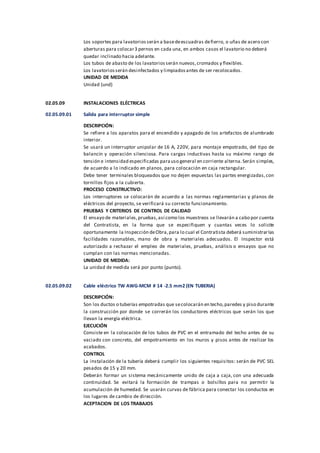 Los soportes para lavatoriosserán a basedeescuadras defierro, o uñas de acero con
aberturas para colocar3 pernos en cada una, en ambos casos el lavatorio no deberá
quedar inclinado hacia adelante.
Los tubos de abasto de los lavatoriosserán nuevos,cromados y flexibles.
Los lavatoriosserán desinfectados y limpiadosantes de ser recolocados.
UNIDAD DE MEDIDA
Unidad (und)
02.05.09 INSTALACIONES ELÉCTRICAS
02.05.09.01 Salida para interruptor simple
DESCRIPCIÓN:
Se refiere a los aparatos para el encendido y apagado de los artefactos de alumbrado
interior.
Se usará un interruptor unipolar de 16 A, 220V, para montaje empotrado, del tipo de
balancín y operación silenciosa. Para cargas inductivas hasta su máximo rango de
tensión e intensidad especificadas parauso general en corriente alterna.Serán simples,
de acuerdo a lo indicado en planos, para colocación en caja rectangular.
Debe tener terminales bloqueados que no dejen expuestas las partes energizadas,con
tornillos fijos a la cubierta.
PROCESO CONSTRUCTIVO:
Los interruptores se colocarán de acuerdo a las normas reglamentarias y planos de
eléctricos del proyecto, se verificará su correcto funcionamiento.
PRUEBAS Y CRITERIOS DE CONTROL DE CALIDAD
El ensayo de materiales,pruebas,así como los muestreos se llevarán a cabo por cuenta
del Contratista, en la forma que se especifiquen y cuantas veces lo solicite
oportunamente la Inspección deObra,para lo cual el Contratista deberá suministrarlas
facilidades razonables, mano de obra y materiales adecuados. El Inspector está
autorizado a rechazar el empleo de materiales, pruebas, análisis o ensayos que no
cumplan con las normas mencionadas.
UNIDAD DE MEDIDA:
La unidad de medida será por punto (punto).
02.05.09.02 Cable eléctrico TW AWG-MCM # 14 -2.5 mm2 (EN TUBERIA)
DESCRIPCIÓN:
Son los ductos o tuberías empotradas que secolocarán en techo,paredes y piso durante
la construcción por donde se correrán los conductores eléctricos que serán los que
llevan la energía eléctrica.
EJECUCIÓN
Consiste en la colocación de los tubos de PVC en el entramado del techo antes de su
vaciado con concreto, del empotramiento en los muros y pisos antes de realizar los
acabados.
CONTROL
La instalación de la tubería deberá cumplir los siguientes requisitos: serán de PVC SEL
pesados de 15 y 20 mm.
Deberán formar un sistema mecánicamente unido de caja a caja, con una adecuada
continuidad. Se evitará la formación de trampas o bolsillos para no permitir la
acumulación de humedad. Se usarán curvas de fábrica para conectar los conductos en
los lugares de cambio de dirección.
ACEPTACION DE LOS TRABAJOS
 