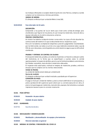 Los trabajos efectuados se aceptan desde el punto de vista Técnico, siempre y cuando
cumplan con las tolerancias mínimas permitidas.
UNIDAD DE MEDIDA
El cómputo se efectuará por unidad de Metro Lineal (M).
02.05.09.03 Foco ahorrador de 42 watts
DESCRIPCIÓN:
Comprende a los puntos de luz en techo que sirven como salidas de energía para
alumbrado y que figuran en los planos, el cual incluye los materiales, mano de obra y
equipo indicados en el análisis de precios unitarios.
PROCESO CONSTRUCTIVO:
Al instalar las tuberías se dejarán tramos curvos entre las cajas a fin de absorber las
contracciones del material sin que se desconecten de las respectivas cajas.
Para unir las tuberías se emplearán empalmes a presión y pegamentos recomendados
por los fabricantes. Los tubos se unirán a las cajas mediante conectores tubos -caja de
PVC de una o dos piezas,constituyendo una unión mecánica segura y que no dificulteel
alambrado.
PRUEBAS Y CRITERIOS DE CONTROL DE CALIDAD
El ensayo de materiales,pruebas,así como los muestreos se llevarán a cabo por cuenta
del Contratista, en la forma que se especifiquen y cuantas veces lo solicite
oportunamente la Inspección deObra,para lo cual el Contratista deberá suministrarlas
facilidades razonables, mano de obra y materiales adecuados.
El Inspector está autorizado a rechazar el empleo de materiales, pruebas, análisis o
ensayos que no cumplan con las normas mencionadas
Unidad de Medida
La unidad de medida estará dada por unidad (und)
Norma de medición
El cómputo se efectuará por unidad instalado y aprobado por el Supervisor.
CONDICIÓN DE PAGO:
El pago se hará por unidad de medida y precio unitario definido en el presupuesto, y
previa aprobación del supervisor quien velará por su correcta ejecución en obra, el
precio incluyeel pago por materiales,mano de obra,equipos,herramientas y cualquier
imprevisto necesario para la correcta instalación
02.06. POZO SÉPTICO
02.06.01 Excavación de pozo séptico
02.06.02 Acabado de pozo séptico
02.07. GUARDIANÍA
02.07.01 Guardianía deobra
02.08. MOVILIZACIÓN Y DESMOVILIZACIÓN
02.08.01 Movilización y desmovilización de equipos y herramientas
02.08.02 Flete de materiales en general
02.09. MEDIDAS DE CONTROL Y PREVENCIÓN DEL COVID 19
 