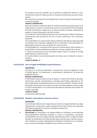El transporte se hará por métodos que no permitan la pérdida del material ni de la
lechada del concreto; el tiempo que dure el transporte se procurará que sea el menor
posible.
No se permitirá transportar el concreto que haya iniciado su fragua o haya endurecido,
ni aun parcialmente
PROCESO CONSTRUCTIVO:
Antes del vaciado se removerán todos los materiales extraños que pueda haber en el
espacio que va a ocupar el concreto antes que éste sea vaciado del concreto, después
de haber controlado las superficies en las que se asienta el concreto, aprobando los
equipos y sistemas de puesta en obra del concreto.
El concreto para rellenar algún volumen fuera de la sección quese indica en los planos,
producido por sobre excavación, será de la misma calidad que el de la estructura
adyacente.
El concreto deberá ser conducido para todo uso desde la mezcladora al lugardevaciado
por métodos que no produzca segregación de los materiales. El concreto deberá ser
depositado tan próximo como sea posible de su posición final.
El llenado deberá ser realizado en forma tal que el concreto esté en todo momento en
estado plástico y fluya rápidamente en todos los rincones y ángulos de las formas.
La junta de construcción se hará únicamente donde muestre el cuadro de vaciado
preparado por el maestro de obra.
El concreto deberá vaciarse continuamente de manera que la unidad de la base se
conserve.
Unidad de Medida m3
02.01.03.02.02 Acero corrugado fy=4200 kg/cm2 grado 60 columnas
DESCRIPCIÓN:
Consiste en el suministro, habilitado y colocación de varillas corrugadas de acero
F´y=4,200 kg/cm2., de dimensiones y recubrimiento señalados en los planos del
Expediente Técnico
PROCESO CONSTRUCTIVO:
El habilitado y colocación del acero para zapatas, se realiza verificando la ubicación,
dimensiones, anclajes, recubrimientos y traslapes especificados y detallados en los
planos del proyecto, los elementos de acero se unirán con alambreN°. 16 de tal manera
que queden fijos duranteel vaciado de concreto. Estas labores deberán realizarsebajo
el control del Residente y con autorización del Supervisor debiendo éste aprobar los
trabajos realizados.
Unidad de Medida
Se medirá en Kilogramos (Kg.)
02.01.03.02.03 Encofrado y desencofrado normal para columnas
DESCRIPCIÓN:
Los encofrados deberán estar preparados para resistir con seguridad todas las cargas
impuestas por su propio peso, el peso y empuje del concreto vaciado y una sobrecarga
de llenado (trabajadores, carretillas, vibradores, equipos, etc.).
PROCESO CONSTRUCTIVO:
1. Desencofrado Los encofrados y sus soportes deben ser diseñados y construidos bajo
responsabilidad del Contratista, teniendo en cuenta su durabilidad y resistencia,
principalmentesi van a ser usadosreiteradasveces durantela obra.La superficieinterior
de todos los encofrados será limpia de toda materia extraña, grasa, mortero, basura y
será recubierta con aceite o desmoldante aprobado por la Supervisión. Las sustancias
que se usen para desmoldar no deberán causar manchas al concreto.
 
