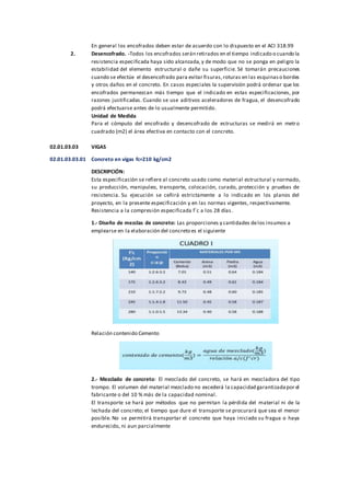 En general los encofrados deben estar de acuerdo con lo dispuesto en el ACI 318.99
2. Desencofrado. -Todos los encofrados serán retirados en el tiempo indicado o cuando la
resistencia especificada haya sido alcanzada, y de modo que no se ponga en peligro la
estabilidad del elemento estructural o dañe su superficie. Sé tomarán precauciones
cuando se efectúe el desencofrado para evitar fisuras,roturas en las esquinaso bordes
y otros daños en el concreto. En casos especiales la supervisión podrá ordenar que los
encofrados permanezcan más tiempo que el indicado en estas especificaciones, por
razones justificadas. Cuando se use aditivos aceleradores de fragua, el desencofrado
podrá efectuarse antes de lo usualmente permitido.
Unidad de Medida
Para el cómputo del encofrado y desencofrado de estructuras se medirá en metro
cuadrado (m2) el área efectiva en contacto con el concreto.
02.01.03.03 VIGAS
02.01.03.03.01 Concreto en vigas fc=210 kg/cm2
DESCRIPCIÓN:
Esta especificación se refiere al concreto usado como material estructural y normado,
su producción, manipuleo, transporte, colocación, curado, protección y pruebas de
resistencia. Su ejecución se ceñirá estrictamente a lo indicado en los planos del
proyecto, en la presente especificación y en las normas vigentes, respectivamente.
Resistencia a la compresión especificada f´c a los 28 días.
1.- Diseño de mezclas de concreto: Las proporciones y cantidades delos insumos a
emplearse en la elaboración del concreto es el siguiente
Relación contenido Cemento
2.- Mezclado de concreto: El mezclado del concreto, se hará en mezcladora del tipo
trompo. El volumen del material mezclado no excederá la capacidad garantizadapor el
fabricante o del 10 % más de la capacidad nominal.
El transporte se hará por métodos que no permitan la pérdida del material ni de la
lechada del concreto; el tiempo que dure el transporte se procurará que sea el menor
posible. No se permitirá transportar el concreto que haya iniciado su fragua o haya
endurecido, ni aun parcialmente
 
