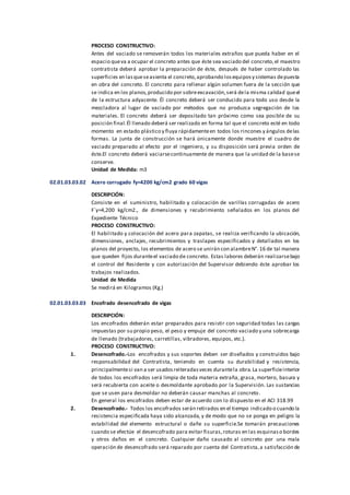 PROCESO CONSTRUCTIVO:
Antes del vaciado se removerán todos los materiales extraños que pueda haber en el
espacio queva a ocupar el concreto antes que éste sea vaciado del concreto,el maestro
contratista deberá aprobar la preparación de éste, después de haber controlado las
superficies en lasqueseasienta el concreto,aprobando losequiposy sistemas depuesta
en obra del concreto. El concreto para rellenar algún volumen fuera de la sección que
se indica en los planos,producido por sobreexcavación,será dela misma calidad queel
de la estructura adyacente. Él concreto deberá ser conducido para todo uso desde la
mezcladora al lugar de vaciado por métodos que no produzca segregación de los
materiales. El concreto deberá ser depositado tan próximo como sea posible de su
posición final.Él llenado deberá ser realizado en forma tal que el concreto esté en todo
momento en estado plástico y fluya rápidamenteen todos los rincones y ángulos delas
formas. La junta de construcción se hará únicamente donde muestre el cuadro de
vaciado preparado al efecto por el ingeniero, y su disposición será previa orden de
éste.El concreto deberá vaciarsecontinuamente de manera que la unidad de la basese
conserve.
Unidad de Medida: m3
02.01.03.03.02 Acero corrugado fy=4200 kg/cm2 grado 60 vigas
DESCRIPCIÓN:
Consiste en el suministro, habilitado y colocación de varillas corrugadas de acero
F´y=4,200 kg/cm2., de dimensiones y recubrimiento señalados en los planos del
Expediente Técnico
PROCESO CONSTRUCTIVO:
El habilitado y colocación del acero para zapatas, se realiza verificando la ubicación,
dimensiones, anclajes, recubrimientos y traslapes especificados y detallados en los
planos del proyecto, los elementos de acero se unirán con alambreN°. 16 de tal manera
que queden fijos duranteel vaciado de concreto. Estas labores deberán realizarsebajo
el control del Residente y con autorización del Supervisor debiendo éste aprobar los
trabajos realizados.
Unidad de Medida
Se medirá en Kilogramos (Kg.)
02.01.03.03.03 Encofrado desencofrado de vigas
DESCRIPCIÓN:
Los encofrados deberán estar preparados para resistir con seguridad todas las cargas
impuestas por su propio peso, el peso y empuje del concreto vaciado y una sobrecarga
de llenado (trabajadores, carretillas, vibradores, equipos, etc.).
PROCESO CONSTRUCTIVO:
1. Desencofrado.-Los encofrados y sus soportes deben ser diseñados y construidos bajo
responsabilidad del Contratista, teniendo en cuenta su durabilidad y resistencia,
principalmentesi van a ser usadosreiteradasveces durantela obra.La superficieinterior
de todos los encofrados será limpia de toda materia extraña, grasa, mortero, basura y
será recubierta con aceite o desmoldante aprobado por la Supervisión. Las sustancias
que se usen para desmoldar no deberán causar manchas al concreto.
En general los encofrados deben estar de acuerdo con lo dispuesto en el ACI 318.99
2. Desencofrado.- Todos los encofrados serán retirados en el tiempo indicado o cuando la
resistencia especificada haya sido alcanzada, y de modo que no se ponga en peligro la
estabilidad del elemento estructural o dañe su superficie.Se tomarán precauciones
cuando se efectúe el desencofrado para evitar fisuras,roturas en las esquinaso bordes
y otros daños en el concreto. Cualquier daño causado al concreto por una mala
operación de desencofrado será reparado por cuenta del Contratista,a satisfacción de
 