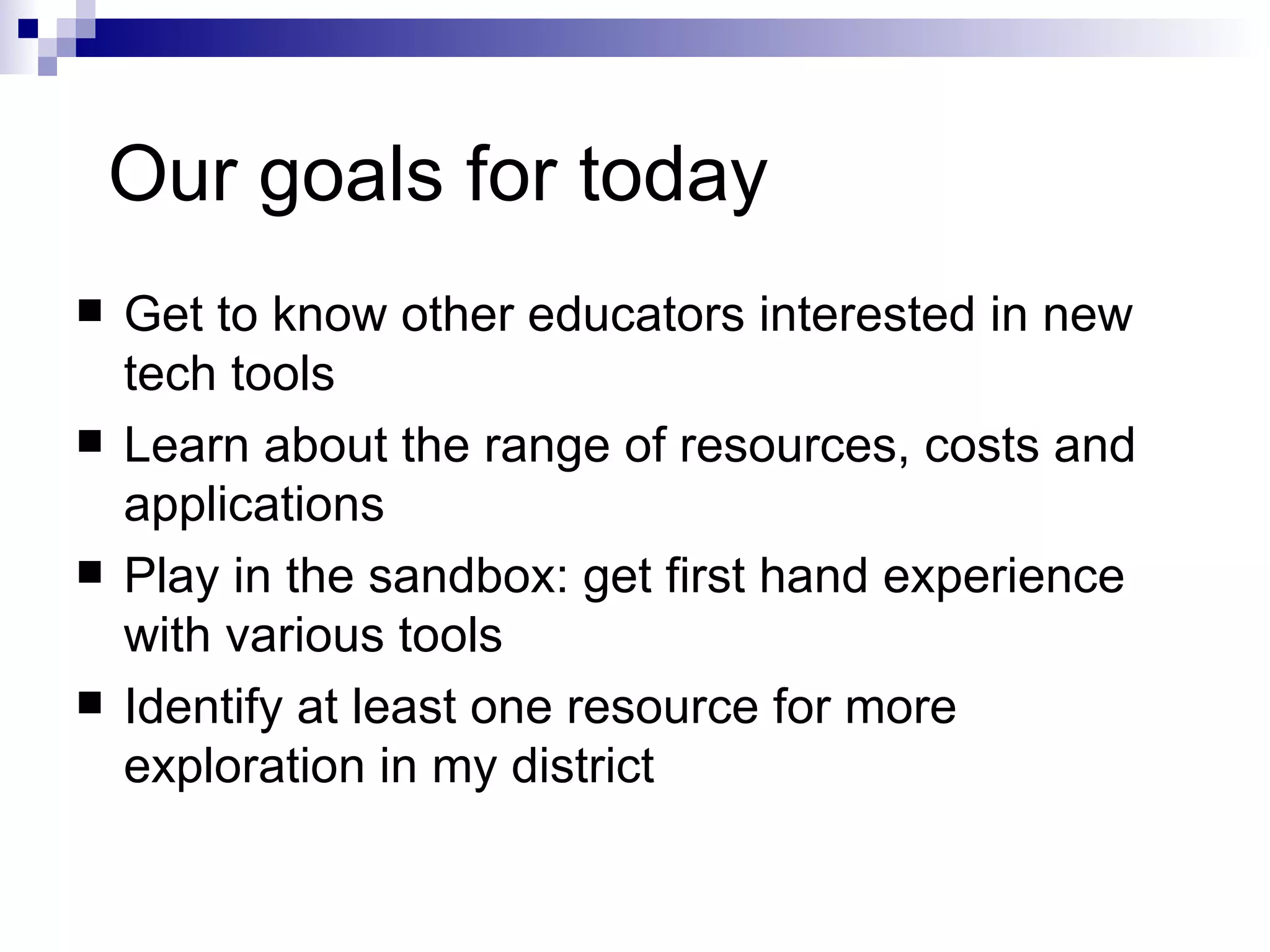 Our goals for today Get to know other educators interested in new tech tools Learn about the range of resources, costs and applications Play in the sandbox: get first hand experience with various tools Identify at least one resource for more exploration in my district