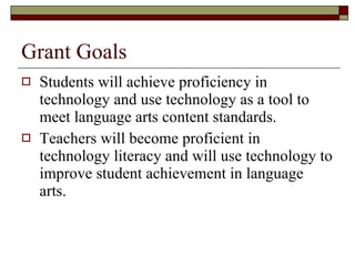 Grant Goals Students will achieve proficiency in technology and use technology as a tool to meet language arts content standards. Teachers will become proficient in technology literacy and will use technology to improve student achievement in language arts. 