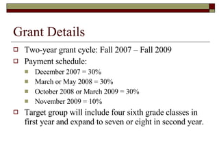 Grant Details Two-year grant cycle: Fall 2007 – Fall 2009 Payment schedule:  December 2007 = 30% March or May 2008 = 30% October 2008 or March 2009 = 30% November 2009 = 10% Target group will include four sixth grade classes in first year and expand to seven or eight in second year. 