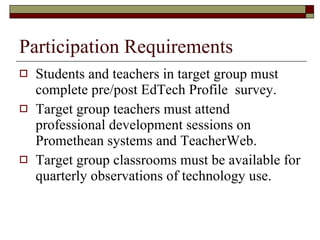 Participation Requirements Students and teachers in target group must complete pre/post EdTech Profile  survey. Target group teachers must attend professional development sessions on Promethean systems and TeacherWeb. Target group classrooms must be available for quarterly observations of technology use. 
