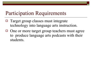 Participation Requirements Target group classes must integrate technology into language arts instruction. One or more target group teachers must agree to  produce language arts podcasts with their students. 