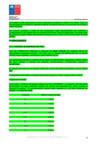 GENDARMERIA DE CHILE
DIRECCION NACIONAL
INFORME DE VISITAATERRENO
DEPTO
. INFRAESTRUCTURA ________________________ DIRECCIÓN NACIONAL COMPAÑIA #1048
G E N D A R M E R I A D E C H I L E D I R E C C I O N N A C I O N A L C O M P A Ñ I A # 1 0 4 8
15
Las pruebas podrán efectuarse por tramos separados de longitud no inferior a 20 metros, según las
características de la instalación, debiendo instalarse la bomba de prueba y el manómetro en el extremo
inferior del tramo.
Las pruebas parciales y finales de las instalaciones serán responsabilidad del contratista y
corresponderán a las establecidas en el Manual de Normas Técnicas Reglamento de Instalaciones
Domiciliarias de Agua Potable y Alcantarillado aprobado por D.S. MOP. Nº 50 del 25 de enero del 2002.
(RIDAA)
4.3 AGUA CALIENTE
4.3.1 TUBERÍAS, ACCESORIOS PPR PN16
Para las instalaciones exteriores e interiores de agua caliente se empleara tubería de
polipropileno copolimero ramdom , PP-R100, tipo 3 , bicapa con aditivo anti UV. La presión
nominal de las tuberías y accesorios serán mínimo PN-16.
Las superficies externas e internas de los tubos de polipropileno copolimero ramdom deben
ser lisas, limpias y exentas de pliegues, decoloraciones, ondulaciones, burbujas y
porosidades.
El sistema de unión de las tuberías debe ser a través de fusión (termofusión, electro fusión,
etc).
La desviación admisible en el largo de los tubos debe ser menor o igual a 0,5% a 20°C.
Soporte de Tuberías:
Para losas y muros la abrazadera deberá ser tipo H-BRIONES. La fijación a los elementos
estructurales se hará mediante insertos de pernos de expansión de 10mm cuando el
material lo permita. El espaciamiento máximo entre soportes en una línea horizontal, se
ajustará a la siguiente tabla:
Diámetro Máximo espaciamiento
½” 1.20 m.
¾” 1.45 m.
1” 1.65 m.
1 ¼” 1.85 m.
1 ½” 2.05 m.
2” 2.30 m.
2 ½” 2.50 m.
3” 2.90 m.
 