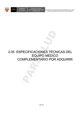 COMPLEMENTARIO POR ADQUIRIR 
PARSALUD 
pág. 44 
PERÚ 
Ministerio 
de Salud 
DECENIO DE LAS PERSONAS CON DISCAPACIDAD EN EL PERÚ 
“Año del Centenario de Machu Picchu para el Mundo” 
Programa de Apoyo 
a la Reforma del Sector Salud 
PARSALUD II 
2.05 ESPECIFICACIONES TÉCNICAS DEL 
EQUIPO MÉDICO 
 
