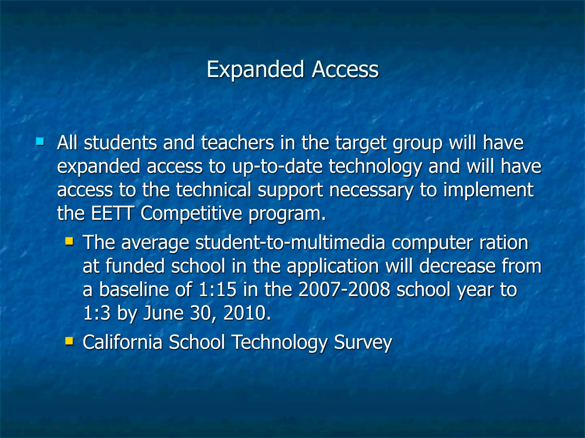 Expanded Access


   All students and teachers in the target group will have
    expanded access to up-to-date technology and will have
    access to the technical support necessary to implement
    the EETT Competitive program.
      The average student-to-multimedia computer ration

        at funded school in the application will decrease from
        a baseline of 1:15 in the 2007-2008 school year to
        1:3 by June 30, 2010.
      California School Technology Survey
 