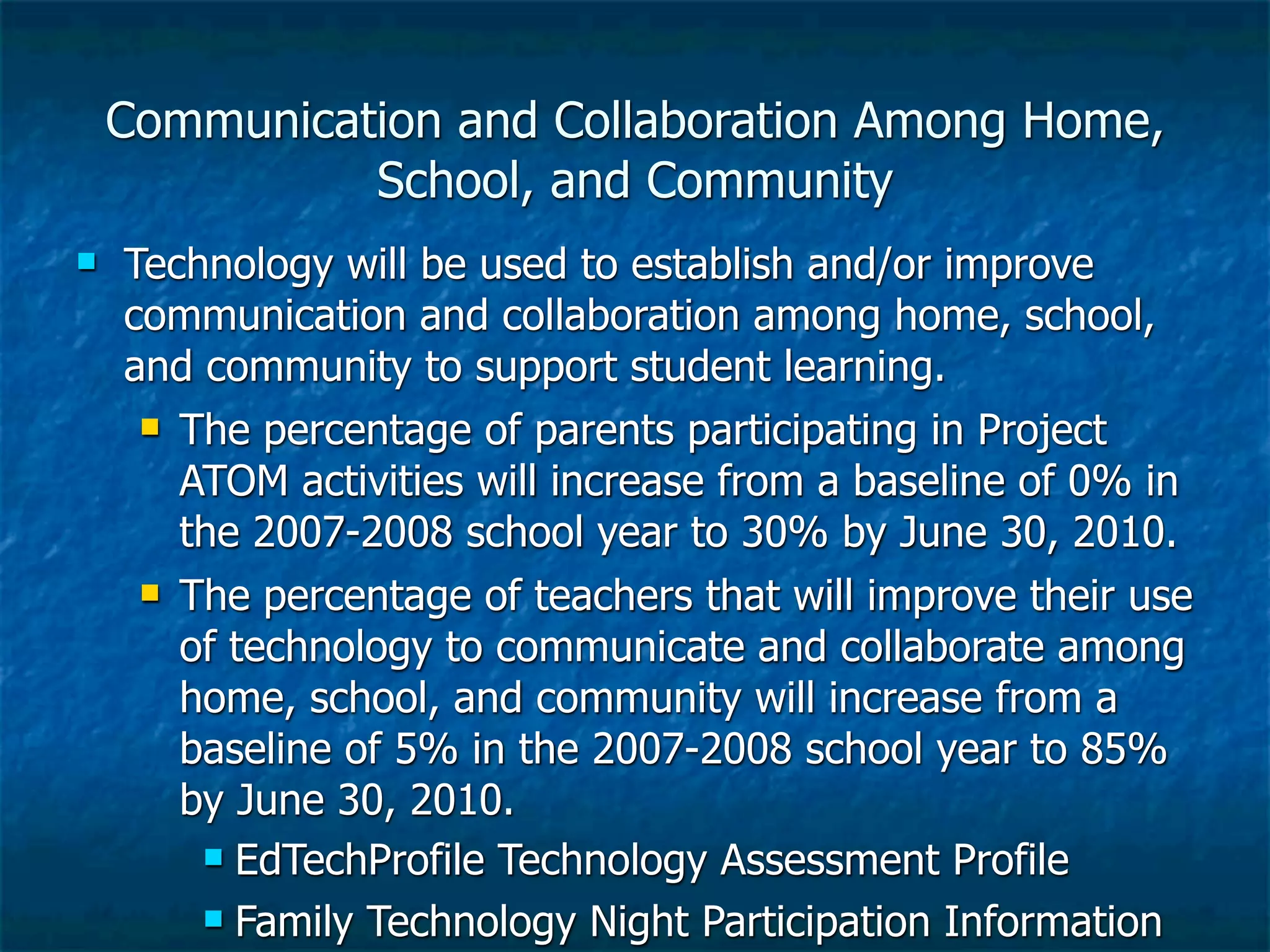 Communication and Collaboration Among Home,
              School, and Community
   Technology will be used to establish and/or improve
    communication and collaboration among home, school,
    and community to support student learning.
      The percentage of parents participating in Project

       ATOM activities will increase from a baseline of 0% in
       the 2007-2008 school year to 30% by June 30, 2010.
      The percentage of teachers that will improve their use

       of technology to communicate and collaborate among
       home, school, and community will increase from a
       baseline of 5% in the 2007-2008 school year to 85%
       by June 30, 2010.
         EdTechProfile Technology Assessment Profile

         Family Technology Night Participation Information
 