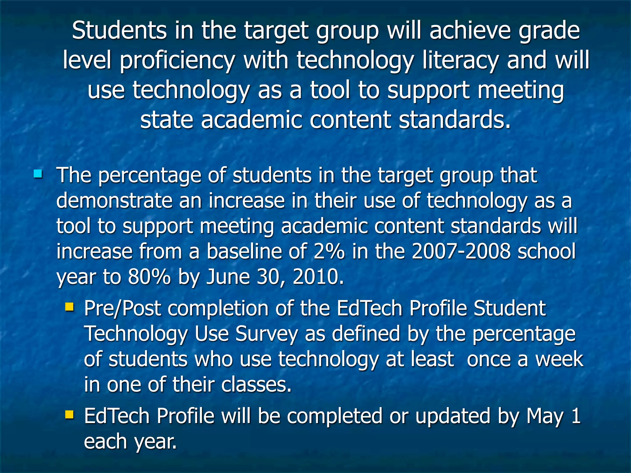 Students in the target group will achieve grade
    level proficiency with technology literacy and will
       use technology as a tool to support meeting
            state academic content standards.

   The percentage of students in the target group that
    demonstrate an increase in their use of technology as a
    tool to support meeting academic content standards will
    increase from a baseline of 2% in the 2007-2008 school
    year to 80% by June 30, 2010.
      Pre/Post completion of the EdTech Profile Student

       Technology Use Survey as defined by the percentage
       of students who use technology at least once a week
       in one of their classes.
      EdTech Profile will be completed or updated by May 1

       each year.
 